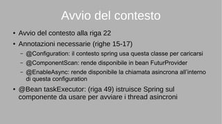 Avvio del contesto
● Avvio del contesto alla riga 22
● Annotazioni necessarie (righe 15-17)
– @Configuration: il contesto spring usa questa classe per caricarsi
– @ComponentScan: rende disponibile in bean FuturProvider
– @EnableAsync: rende disponibile la chiamata asincrona all’interno
di questa configuration
● @Bean taskExecutor: (riga 49) istruisce Spring sul
componente da usare per avviare i thread asincroni
 