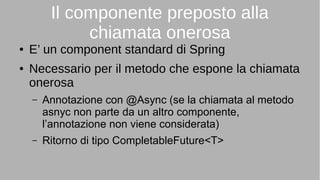 Il componente preposto alla
chiamata onerosa
● E’ un component standard di Spring
● Necessario per il metodo che espone la chiamata
onerosa
– Annotazione con @Async (se la chiamata al metodo
asnyc non parte da un altro componente,
l’annotazione non viene considerata)
– Ritorno di tipo CompletableFuture<T>
 