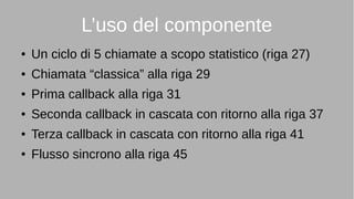 L’uso del componente
● Un ciclo di 5 chiamate a scopo statistico (riga 27)
● Chiamata “classica” alla riga 29
● Prima callback alla riga 31
● Seconda callback in cascata con ritorno alla riga 37
● Terza callback in cascata con ritorno alla riga 41
● Flusso sincrono alla riga 45
 