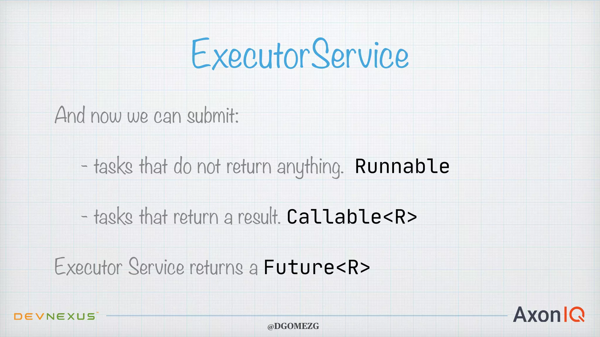 ExecutorService And now we can submit: - tasks that do not return anything. Runnable - tasks that return a result. Callable<R> Executor Service returns a Future<R> @DGOMEZG 