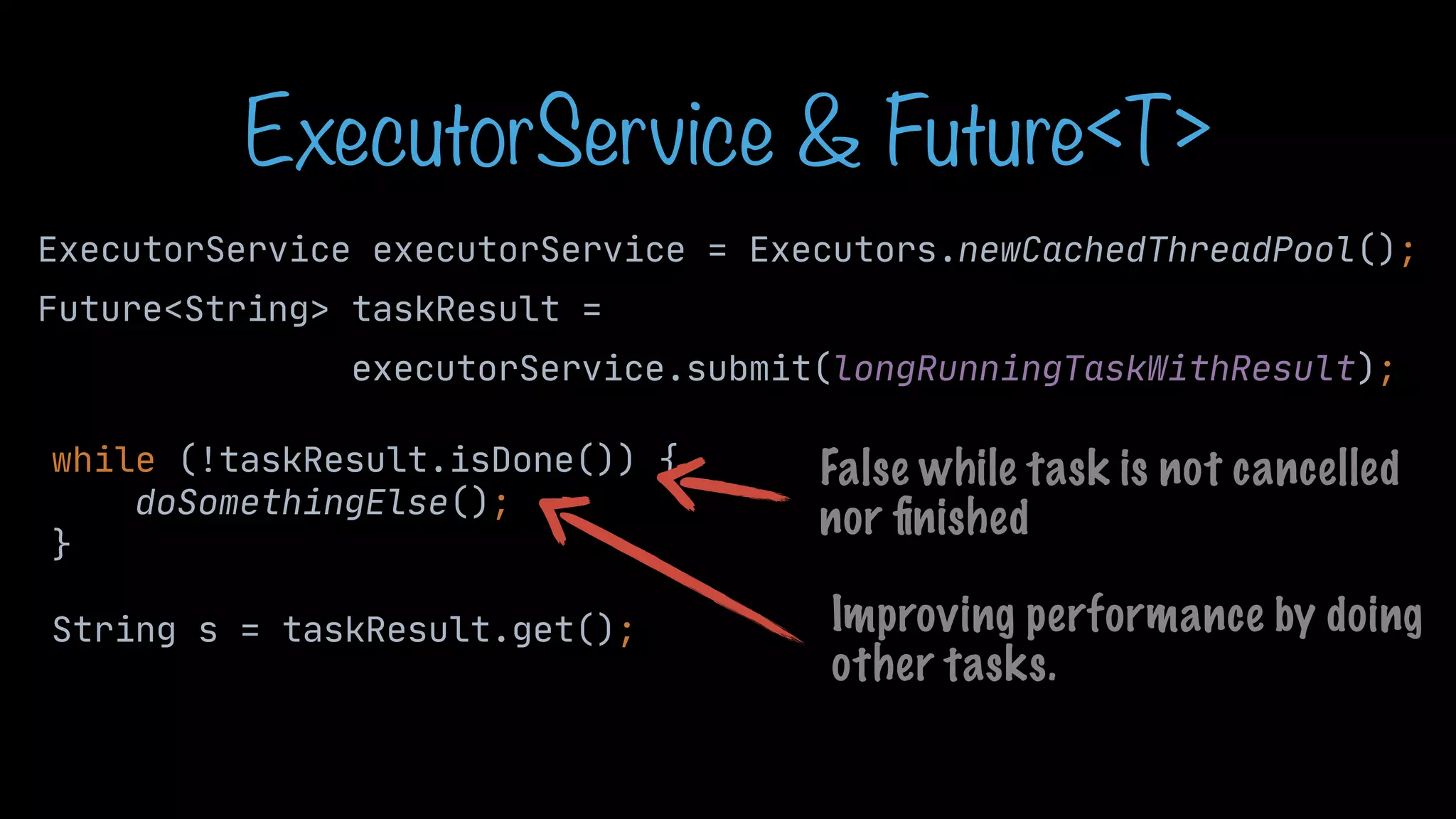 ExecutorService & Future<T> ExecutorService executorService = Executors.newCachedThreadPool(); Future<String> taskResult = executorService.submit(longRunningTaskWithResult); while (!taskResult.isDone()) { doSomethingElse(); } String s = taskResult.get(); False while task is not cancelled nor fi nished Improving performance by doing other tasks. 
