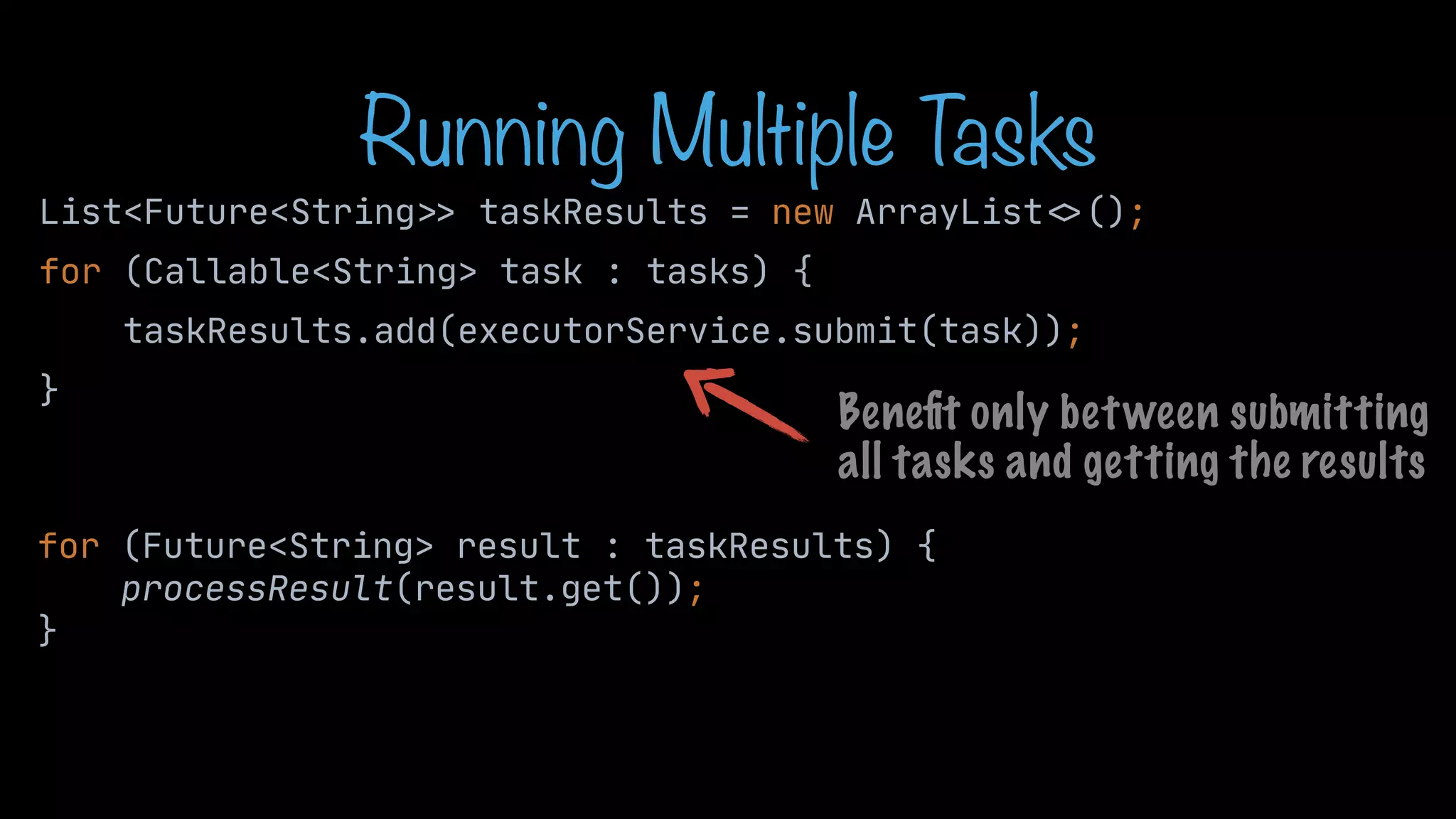 Running Multiple T asks List<Future<String > > taskResults = new ArrayList < > (); for (Callable<String> task : tasks) { taskResults.add(executorService.submit(task)); } for (Future<String> result : taskResults) { processResult(result.get()); } Bene fi t only between submitting all tasks and getting the results 