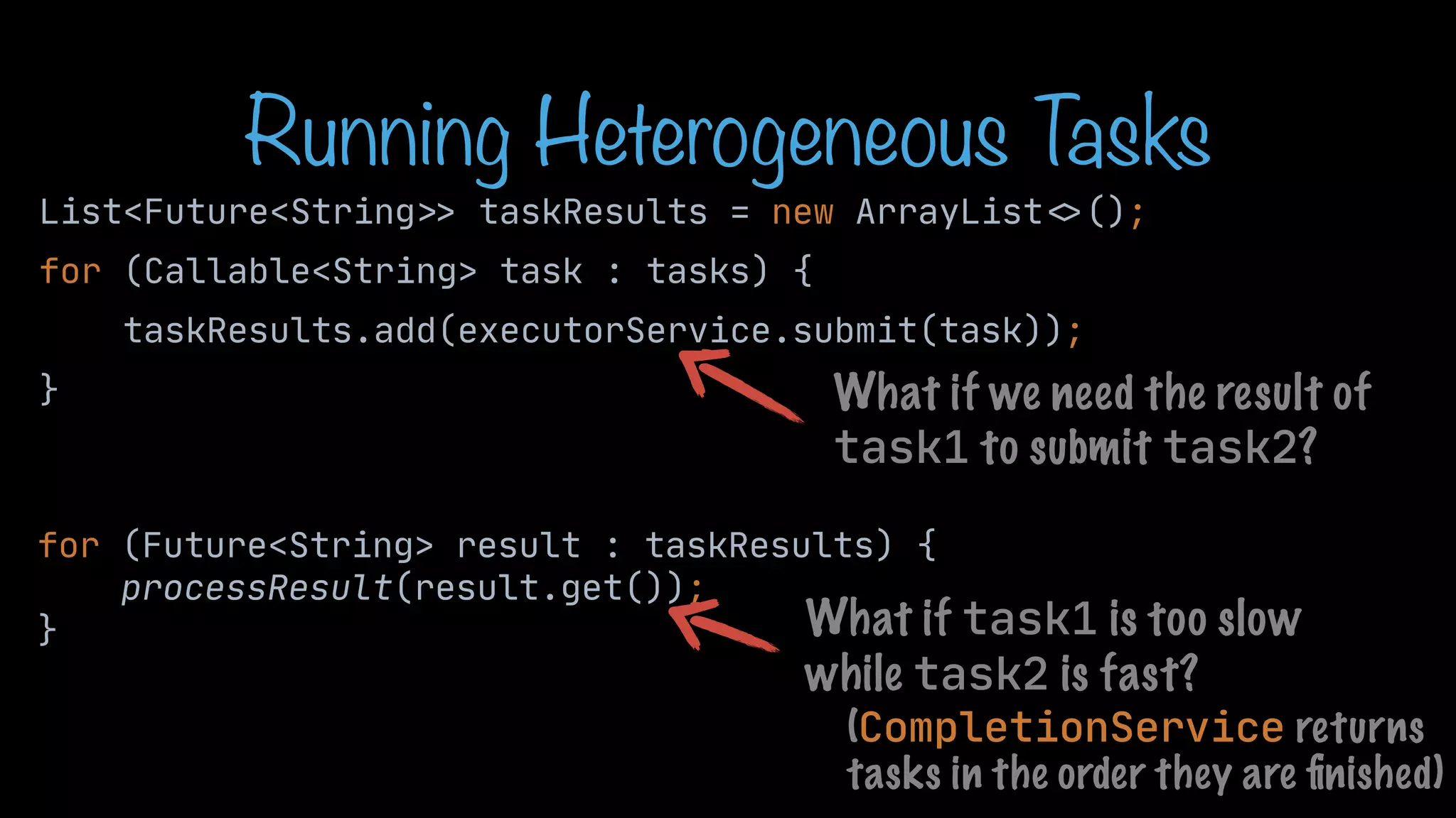 Running Heterogeneous T asks List<Future<String > > taskResults = new ArrayList < > (); for (Callable<String> task : tasks) { taskResults.add(executorService.submit(task)); } for (Future<String> result : taskResults) { processResult(result.get()); } What if task1 is too slow while task2 is fast? What if we need the result of task1 to submit task2? (CompletionService returns tasks in the order they are fi nished) 
