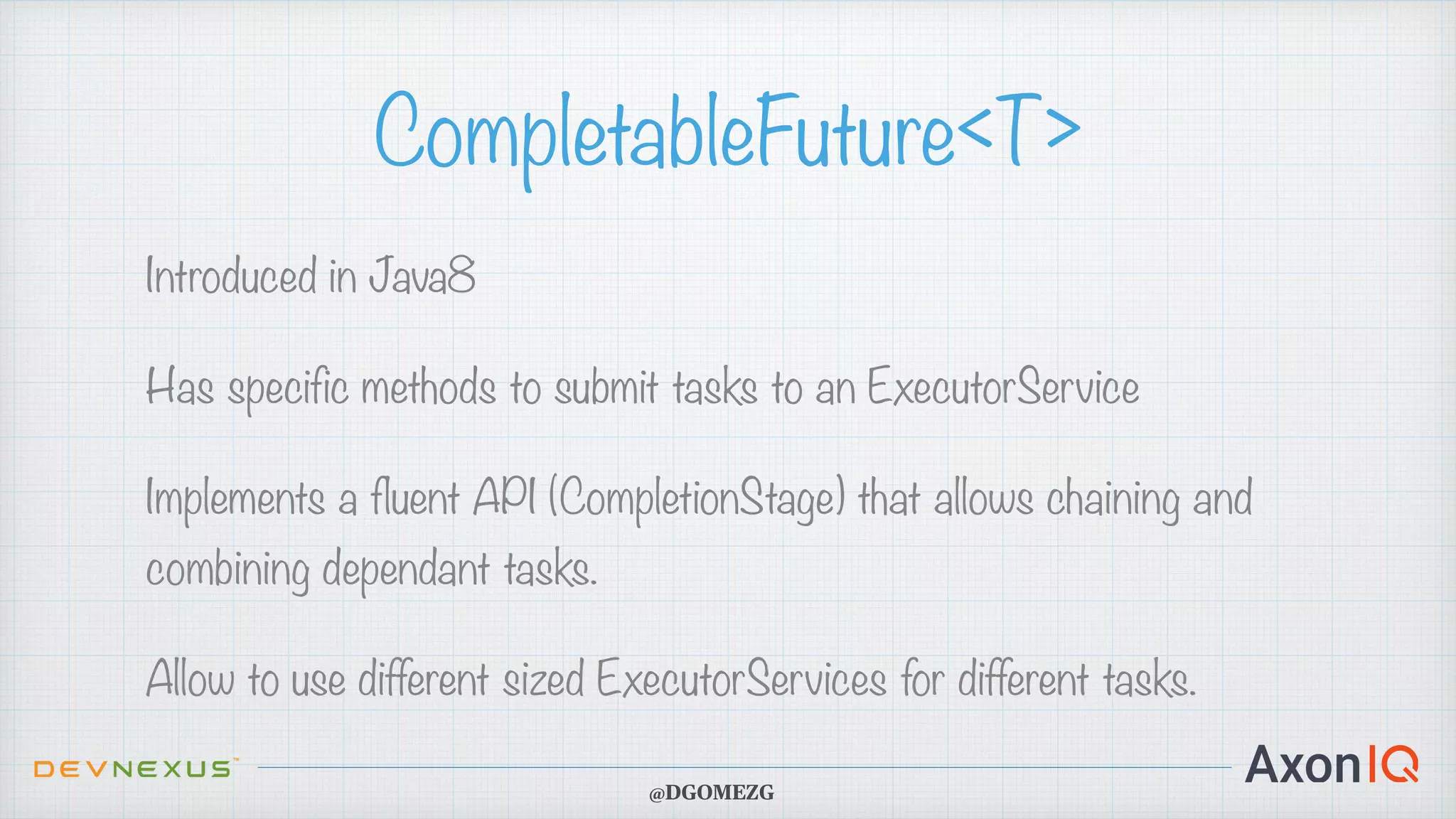CompletableFuture<T> Introduced in Java8 Has specific methods to submit tasks to an ExecutorService Implements a fluent API (CompletionStage) that allows chaining and combining dependant tasks. Allow to use different sized ExecutorServices for different tasks. @DGOMEZG 