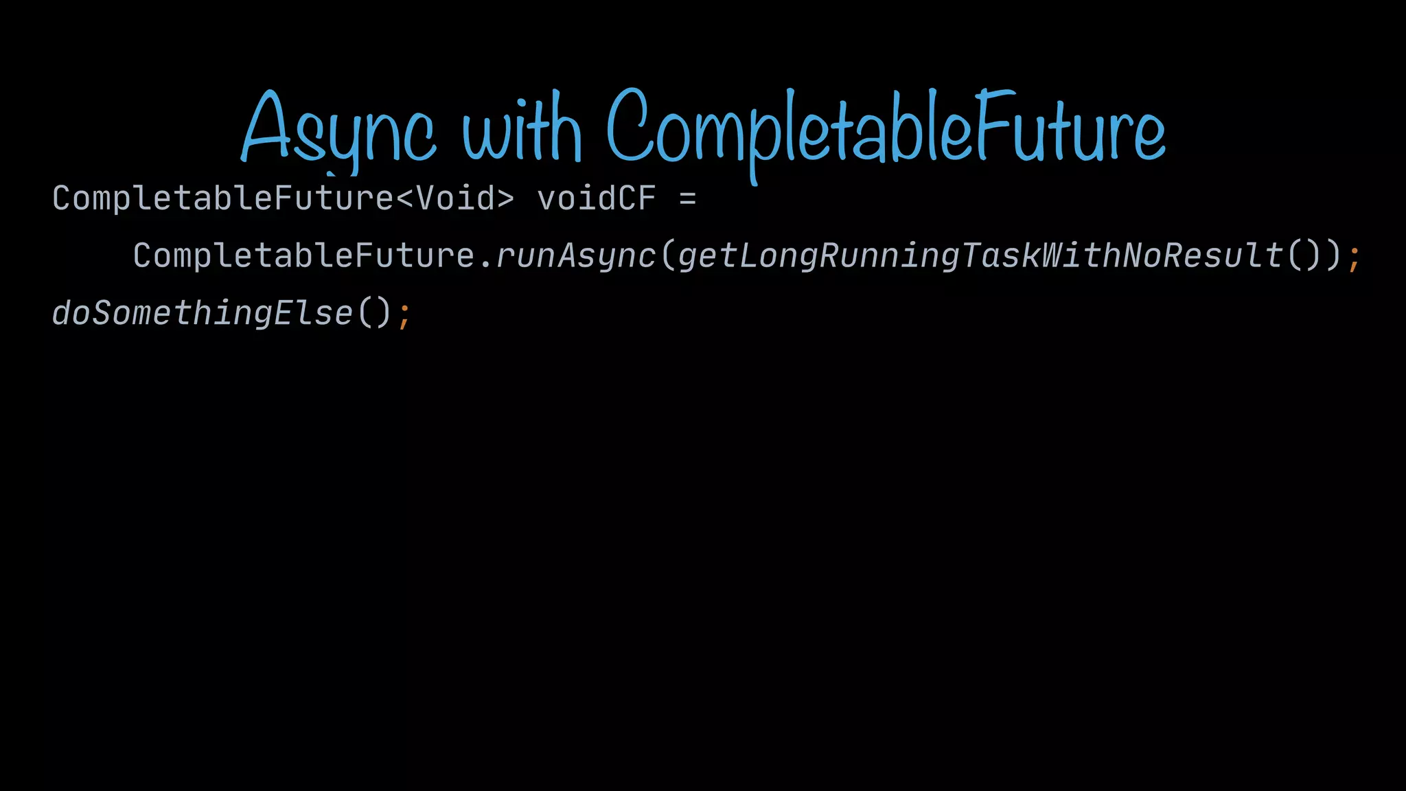 Async with CompletableFuture CompletableFuture<Void> voidCF = CompletableFuture.runAsync(getLongRunningTaskWithNoResult()); doSomethingElse(); 