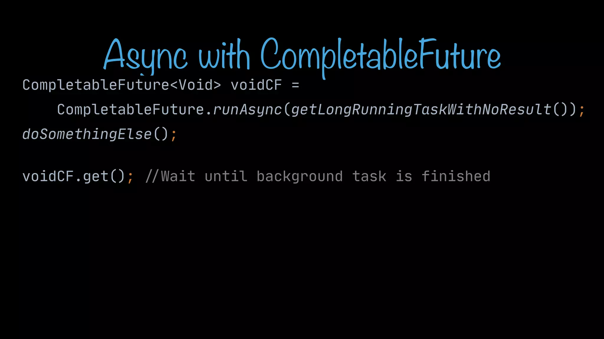 Async with CompletableFuture CompletableFuture<Void> voidCF = CompletableFuture.runAsync(getLongRunningTaskWithNoResult()); doSomethingElse(); CompletableFuture<Void> voidCF = CompletableFuture.runAsync(getLongRunningTaskWithNoResult()); doSomethingElse(); voidCF.get(); / / Wait until background task is finished 