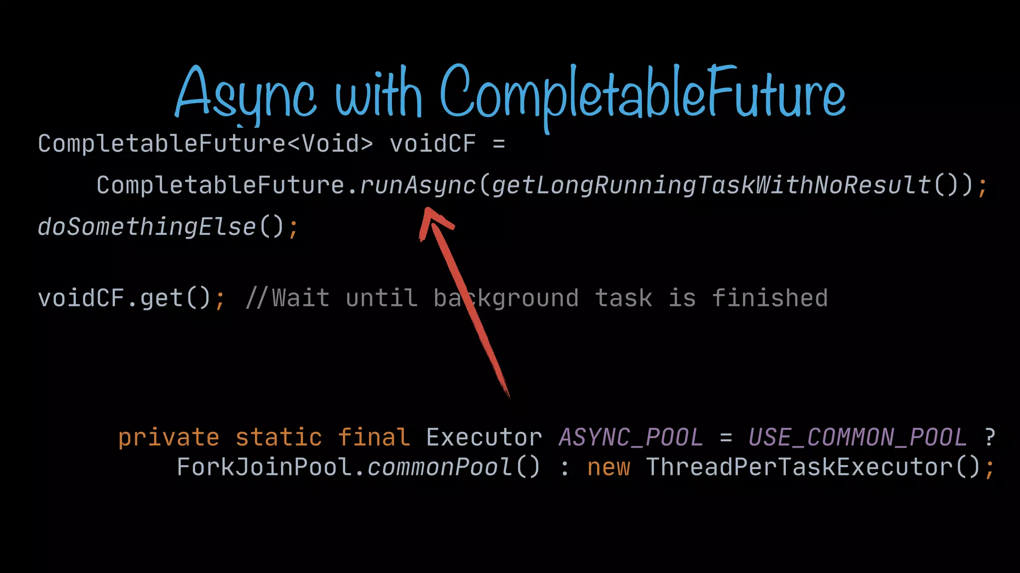 Async with CompletableFuture CompletableFuture<Void> voidCF = CompletableFuture.runAsync(getLongRunningTaskWithNoResult()); doSomethingElse(); voidCF.get(); / / Wait until background task is finished private static final Executor ASYNC_POOL = USE_COMMON_POOL ? ForkJoinPool.commonPool() : new ThreadPerTaskExecutor(); 