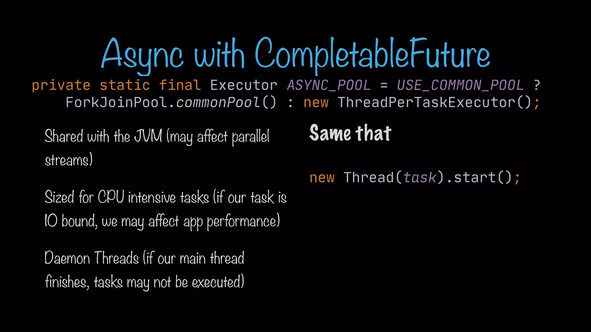 Async with CompletableFuture private static final Executor ASYNC_POOL = USE_COMMON_POOL ? ForkJoinPool.commonPool() : new ThreadPerTaskExecutor(); Shared with the JVM (may affect parallel streams) Sized for CPU intensive tasks (if our task is IO bound, we may affect app performance) Daemon Threads (if our main thread finishes, tasks may not be executed) Same that new Thread(task).start(); 