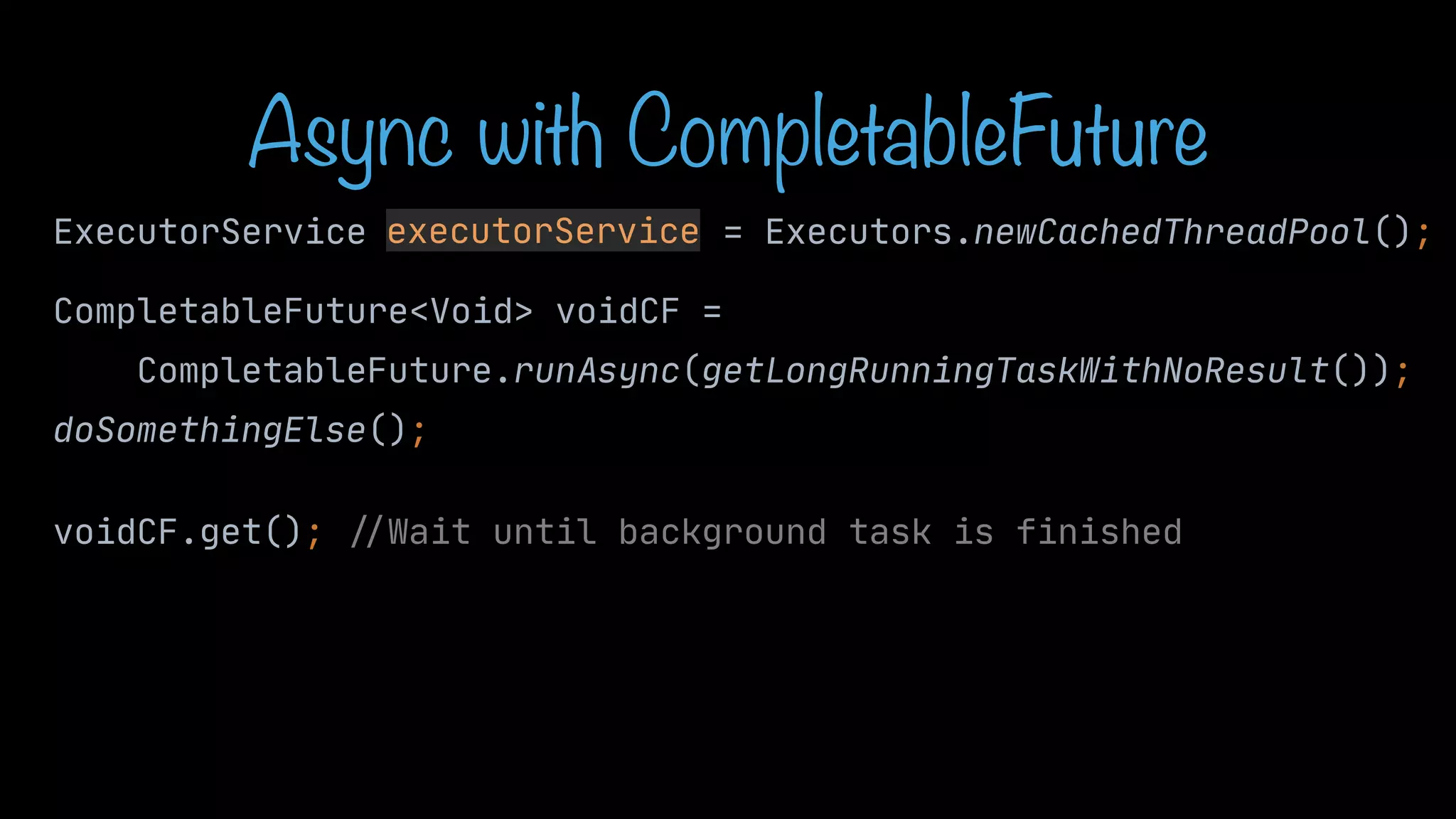 Async with CompletableFuture ExecutorService executorService = Executors.newCachedThreadPool(); executorService CompletableFuture<Void> voidCF = CompletableFuture.runAsync(getLongRunningTaskWithNoResult()); doSomethingElse(); voidCF.get(); / / Wait until background task is finished 