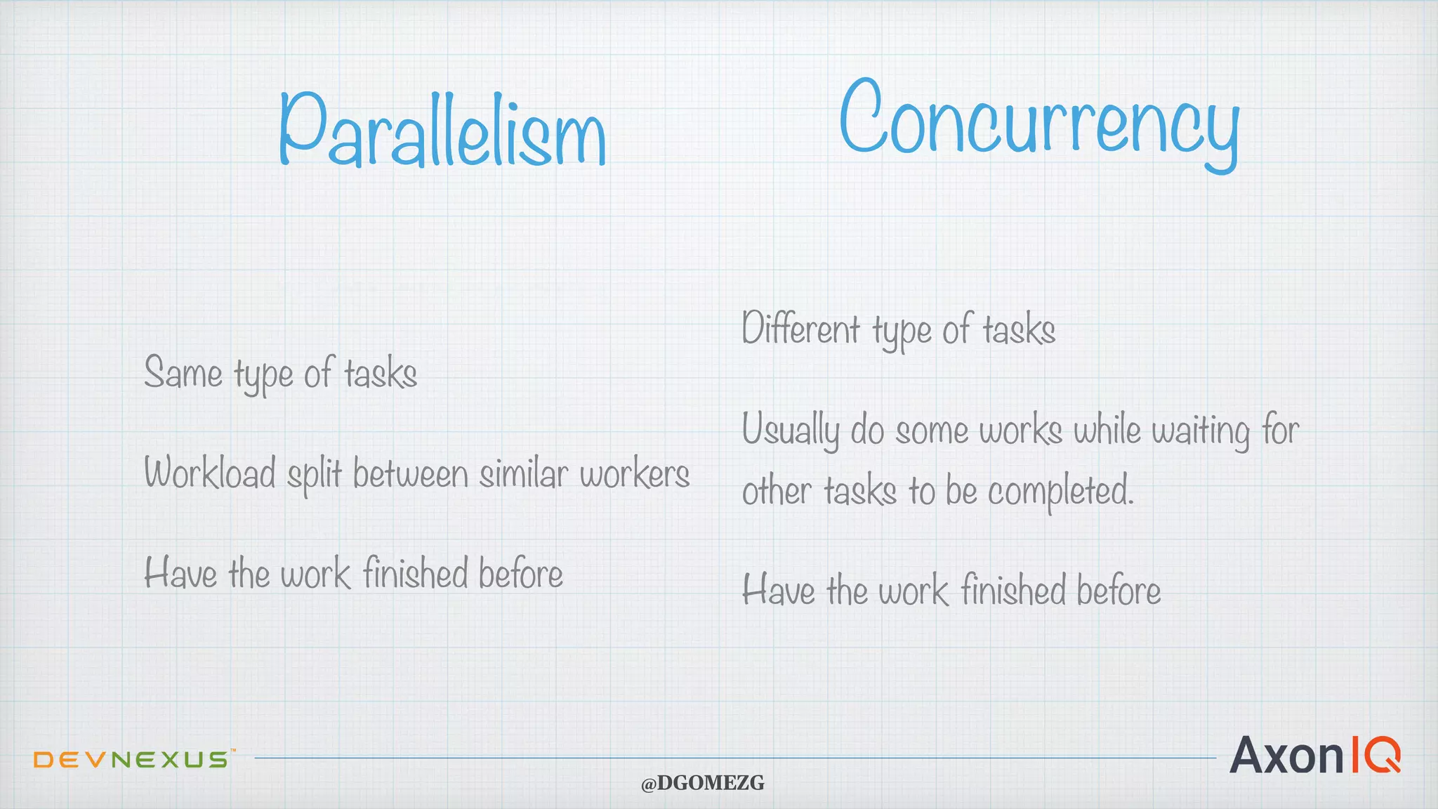 Same type of tasks Workload split between similar workers Have the work finished before Parallelism Concurrency Different type of tasks Usually do some works while waiting for other tasks to be completed. Have the work finished before @DGOMEZG 