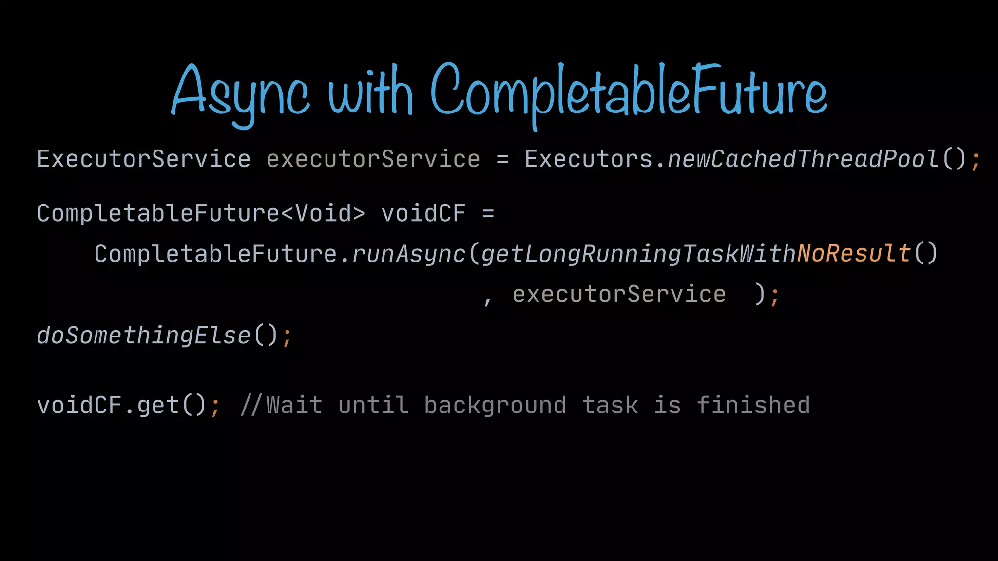 CompletableFuture<Void> voidCF = CompletableFuture.runAsync(getLongRunningTaskWithNoResult() , ); doSomethingElse(); voidCF.get(); / / Wait until background task is finished NoResult() Async with CompletableFuture ExecutorService executorService = Executors.newCachedThreadPool(); executorService 