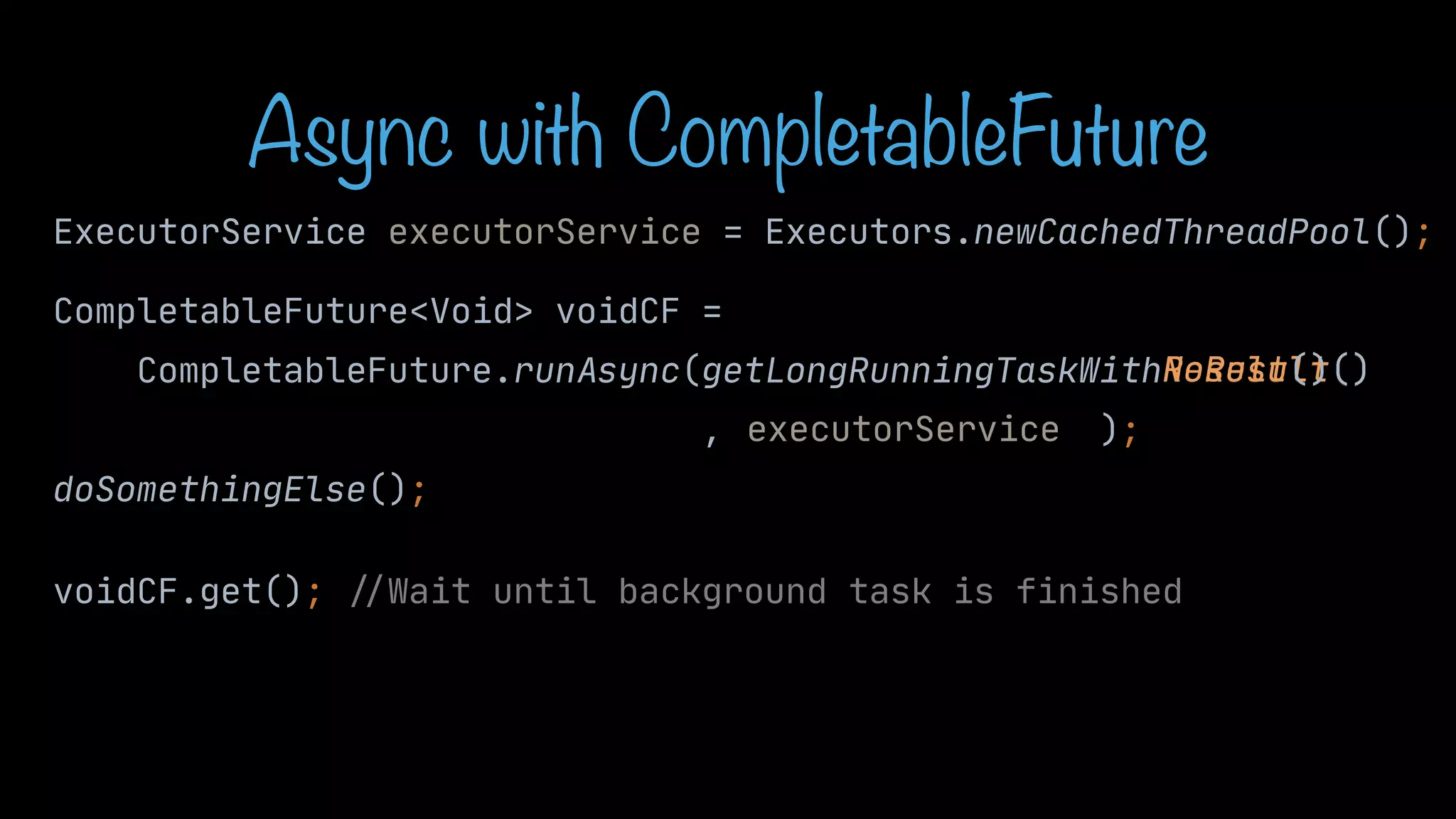 CompletableFuture<Void> voidCF = CompletableFuture.runAsync(getLongRunningTaskWithNoResult() , ); doSomethingElse(); voidCF.get(); / / Wait until background task is finished NoResult() Async with CompletableFuture ExecutorService executorService = Executors.newCachedThreadPool(); executorService Result() 