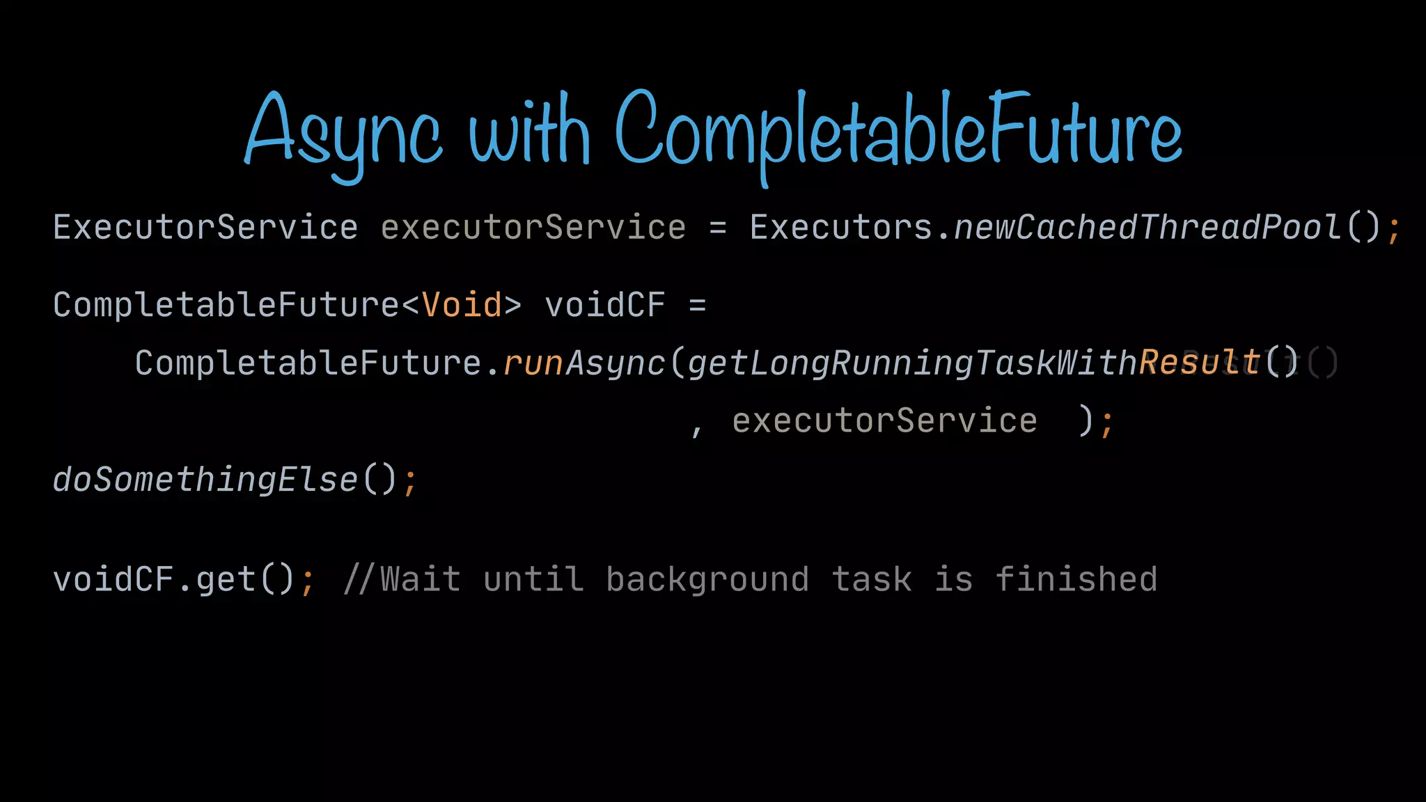 CompletableFuture<Void> voidCF = CompletableFuture.runAsync(getLongRunningTaskWithNoResult() , ); doSomethingElse(); voidCF.get(); / / Wait until background task is finished Result() Async with CompletableFuture ExecutorService executorService = Executors.newCachedThreadPool(); executorService 