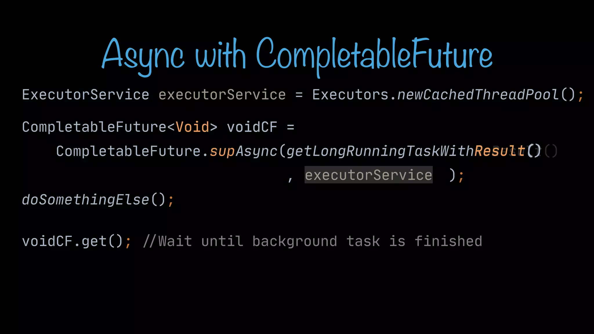 CompletableFuture<Void> voidCF = CompletableFuture.runAsync(getLongRunningTaskWithNoResult() , ); doSomethingElse(); voidCF.get(); / / Wait until background task is finished sup Result() Async with CompletableFuture ExecutorService executorService = Executors.newCachedThreadPool(); executorService Void> voidCF = Async(getLongRunningTaskWithResult() 