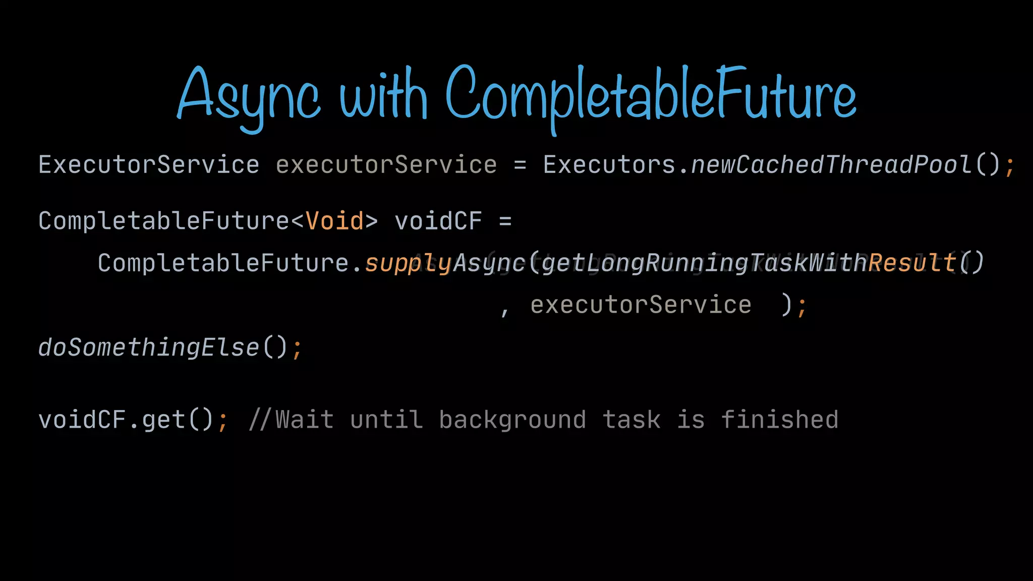 CompletableFuture<Void> voidCF = CompletableFuture.runAsync(getLongRunningTaskWithNoResult() , ); doSomethingElse(); voidCF.get(); / / Wait until background task is finished sup Async(getLongRunningTaskWithResult() Async with CompletableFuture ExecutorService executorService = Executors.newCachedThreadPool(); executorService Void> voidCF = ply 