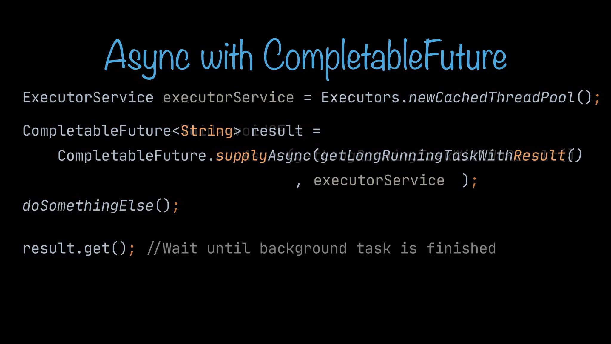 CompletableFuture<Void> voidCF = CompletableFuture.runAsync(getLongRunningTaskWithNoResult() , ); doSomethingElse(); result.get(); / / Wait until background task is finished String> result = sup Async(getLongRunningTaskWithResult() Async with CompletableFuture ExecutorService executorService = Executors.newCachedThreadPool(); executorService ply 