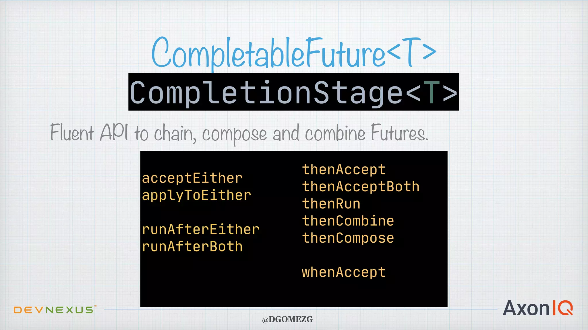 CompletableFuture<T> Fluent API to chain, compose and combine Futures. CompletionStage<T> acceptEither applyToEither runAfterEither runAfterBoth thenAccept thenAcceptBoth thenRun thenCombine thenCompose whenAccept @DGOMEZG 