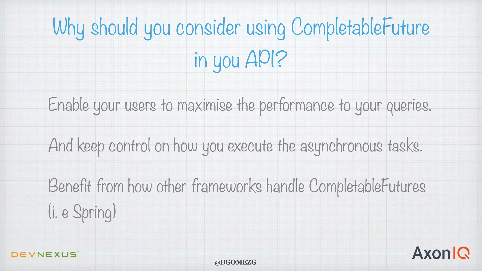 Why should you consider using CompletableFuture in you API? Enable your users to maximise the performance to your queries. And keep control on how you execute the asynchronous tasks. Benefit from how other frameworks handle CompletableFutures (i. e Spring) @DGOMEZG 