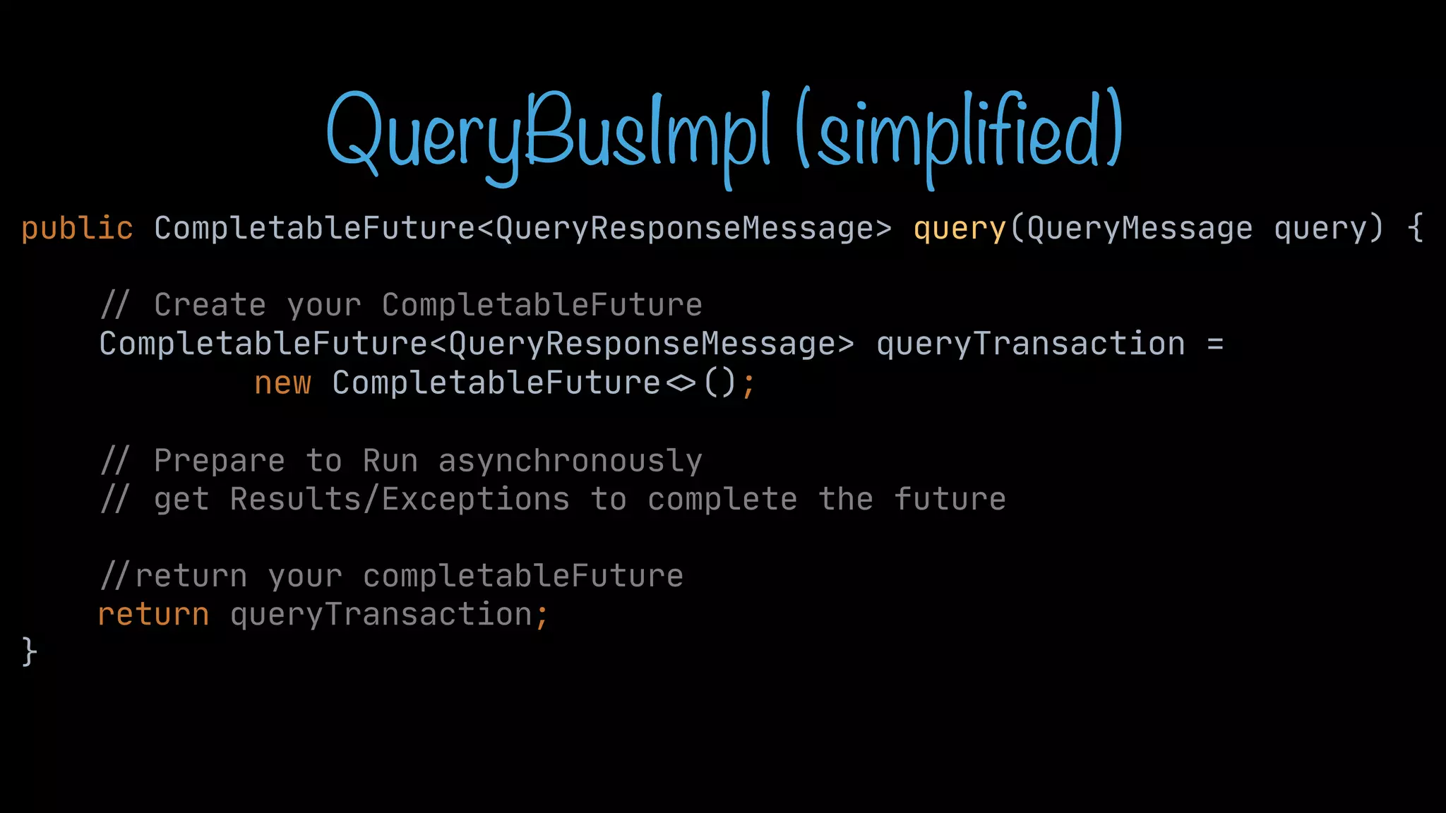 QueryBusImpl (simplified) public CompletableFuture<QueryResponseMessage> query(QueryMessage query) { / / Create your CompletableFuture CompletableFuture<QueryResponseMessage> queryTransaction = new CompletableFuture < > (); / / Prepare to Run asynchronously / / get Results/Exceptions to complete the future / / return your completableFuture return queryTransaction; } 
