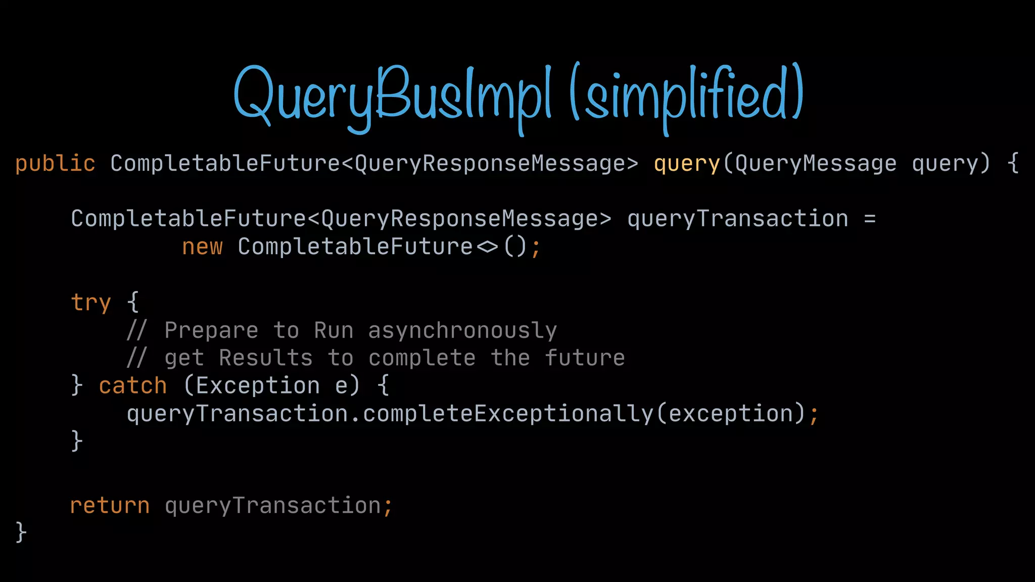 QueryBusImpl (simplified) public CompletableFuture<QueryResponseMessage> query(QueryMessage query) { CompletableFuture<QueryResponseMessage> queryTransaction = new CompletableFuture < > (); try { / / Prepare to Run asynchronously / / get Results to complete the future } catch (Exception e) { queryTransaction.completeExceptionally(exception); } return queryTransaction; } 