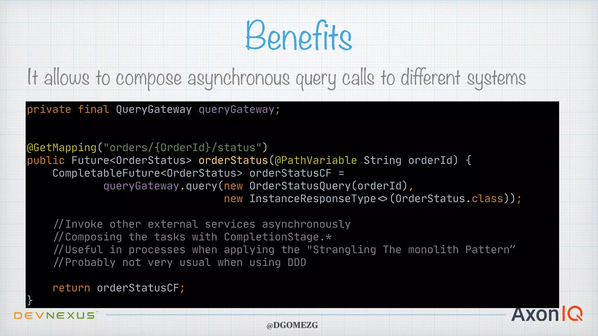 Benefits It allows to compose asynchronous query calls to different systems @DGOMEZG private final QueryGateway queryGateway; @GetMapping("orders/{OrderId}/status") public Future<OrderStatus> orderStatus(@PathVariable String orderId) { CompletableFuture<OrderStatus> orderStatusCF = queryGateway.query(new OrderStatusQuery(orderId), new InstanceResponseType < > (OrderStatus.class)); / / Invoke other external services asynchronously / / Composing the tasks with CompletionStage.* / / Useful in processes when applying the "Strangling The monolith Pattern” / / Probably not very usual when using DDD return orderStatusCF; } 