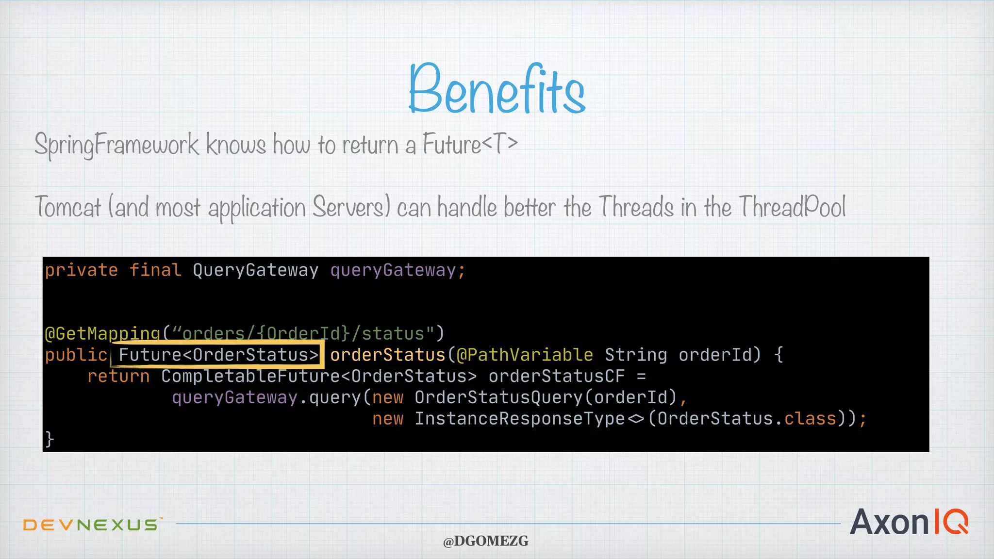 Benefits SpringFramework knows how to return a Future<T> Tomcat (and most application Servers) can handle better the Threads in the ThreadPool @DGOMEZG private final QueryGateway queryGateway; @GetMapping(“orders/{OrderId}/status") public Future<OrderStatus> orderStatus(@PathVariable String orderId) { return CompletableFuture<OrderStatus> orderStatusCF = queryGateway.query(new OrderStatusQuery(orderId), new InstanceResponseType < > (OrderStatus.class)); } 
