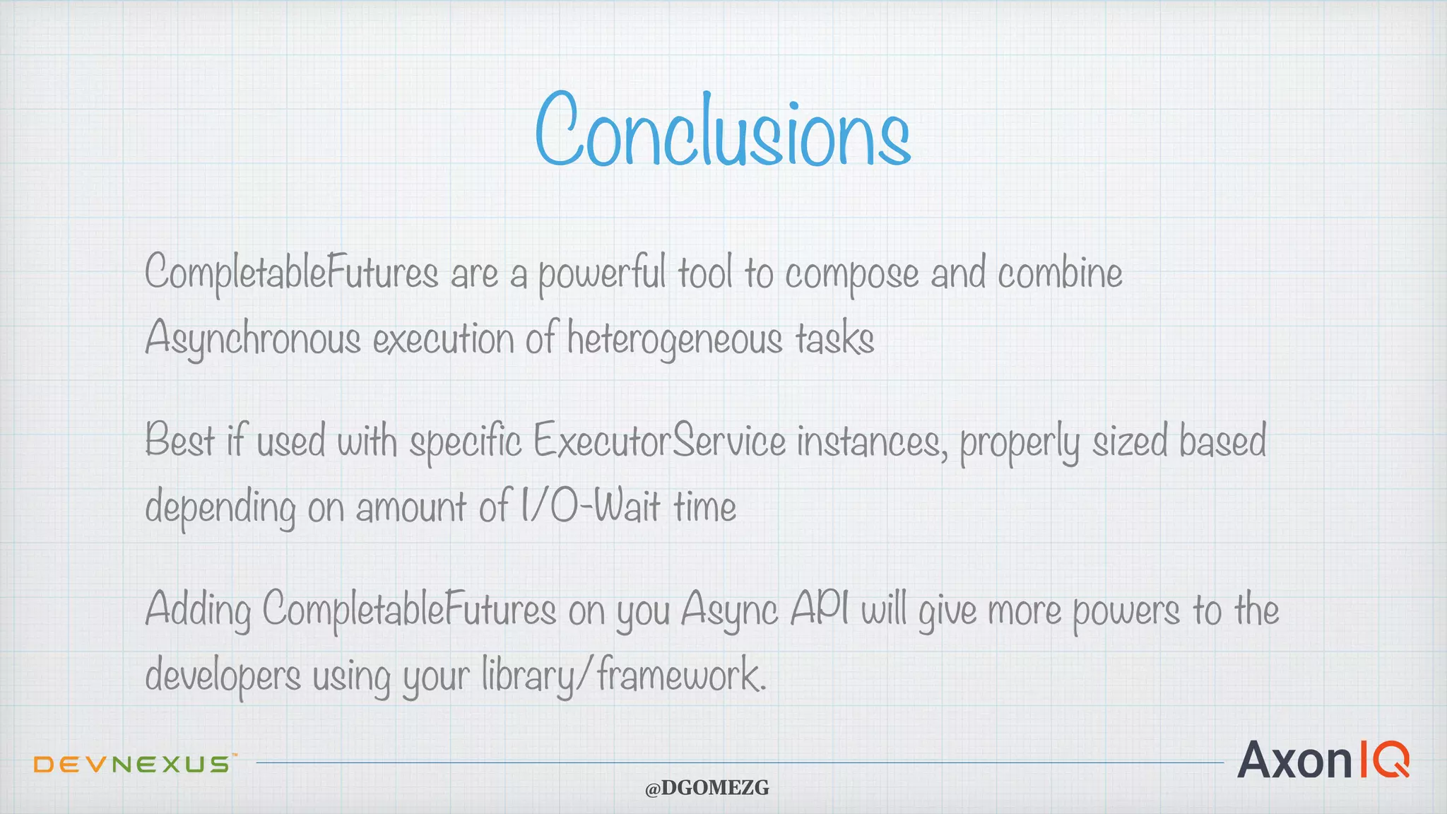 Conclusions CompletableFutures are a powerful tool to compose and combine Asynchronous execution of heterogeneous tasks Best if used with specific ExecutorService instances, properly sized based depending on amount of I/O-Wait time Adding CompletableFutures on you Async API will give more powers to the developers using your library/framework. @DGOMEZG 
