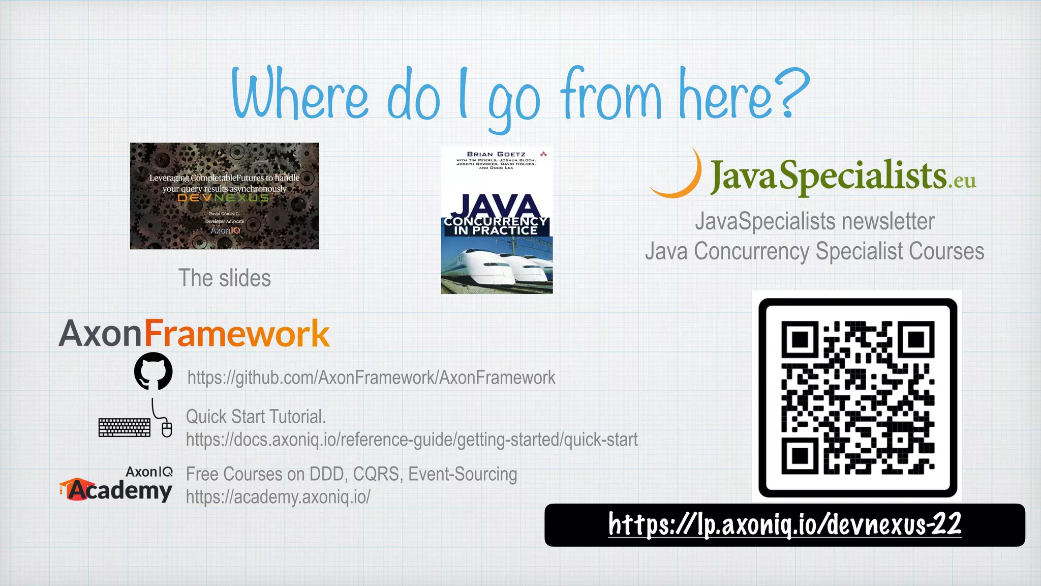 Where do I go from here? https://github.com/AxonFramework/AxonFramework Quick Start Tutorial.   https://docs.axoniq.io/reference-guide/getting-started/quick-start Free Courses on DDD, CQRS, Event-Sourcing   https://academy.axoniq.io/ https:/ /lp.axoniq.io/devnexus-22 The slides JavaSpecialists newsletter Java Concurrency Specialist Courses 