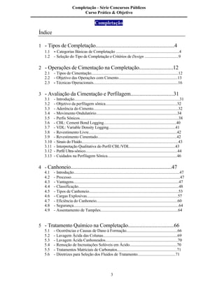 3
Índice
1 - Tipos de Completação.............................................................4
1.1 - Categorias Básicas de Completação ...............................................................4
1.2 - Seleção do Tipo de Completação e Critérios de Design .................................9
2 - Operações de Cimentação na Completação..........................12
2.1 - Tipos de Cimentação......................................................................................12
2.2 - Objetivo das Operações com Cimento...........................................................13
2.3 - Técnicas Operacionais....................................................................................16
3 - Avaliação da Cimentação e Perfilagem.................................31
3.1 - Introdução.......................................................................................................31
3.2 - Objetivo da perfilagem sônica........................................................................32
3.3 - Aderência do Cimento....................................................................................32
3.4 - Movimento Ondulatório.................................................................................34
3.5 - Perfis Sônicos.................................................................................................38
3.6 - CBL: Cement Bond Logging.........................................................................40
3.7 - VDL: Variable Density Logging....................................................................41
3.8 - Revestimento Livre........................................................................................42
3.9 - Revestimento Cimentado...............................................................................42
3.10 - Sinais do Fluido..............................................................................................43
3.11 - Interpretação Qualitativa do Perfil CBL/VDL...............................................43
3.12 - Perfil Ultra-sônico..........................................................................................44
3.13 - Cuidados na Perfilagem Sônica......................................................................46
4 - Canhoneio..............................................................................47
4.1 - Introdução.......................................................................................................47
4.2 - Processo..........................................................................................................47
4.3 - Vantagens.......................................................................................................47
4.4 - Classificação...................................................................................................48
4.5 - Tipos de Canhoneio........................................................................................53
4.6 - Cargas Explosivas..........................................................................................57
4.7 - Eficiência do Canhoneio.................................................................................60
4.8 - Segurança.......................................................................................................64
4.9 - Assentamento de Tampões.............................................................................64
5 - Tratamento Químico na Completação...................................66
5.1 - Ocorrências e Causas de Dano à Formação...................................................66
5.2 - Lavagem Ácida das Colunas..........................................................................69
5.3 - Lavagem Ácida Canhoneados........................................................................70
5.4 - Remoção de Incrustações Solúveis em Ácido................................................70
5.5 - Tratamentos Matriciais de Carbonatos...........................................................71
5.6 - Diretrizes para Seleção dos Fluidos de Tratamento.......................................71
Completação - Série Concursos Públicos
Curso Prático & Objetivo
Completação
 