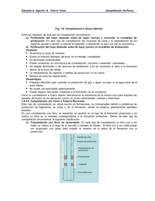 Eduardo A. Aguirre & Yoel A. Vivas Completación de Pozos
Fig. 1-8. Completación a Hueco Abierto.
Entre las variantes de este tipo de completación encontramos:
a) Perforación del hoyo desnudo antes de bajar (correr) y cementar el revestidor de
producción: En este tipo de completación las muestras de canal y la interpretación de los
registros ayudan a decidir si colocar el revestidor o abandonar el pozo por ser no económico.
b) Perforación del hoyo desnudo antes de bajar (correr) el revestidor de producción:
Ventajas:
 Se elimina el costo de cañoneo.
 Existe un máximo diámetro del pozo en el intervalo completado.
 Es fácilmente profundizable.
 Puede convertirse en otra técnica de completación; con forro o revestidor cañoneado.
 Se adapta fácilmente a las técnicas de perforación a fin de minimizar el daño a la formación
dentro de la zona de interés.
 La interpretación de registros o perfiles de producción no es crítica.
 Reduce el costo de revestimiento.
Desventajas:
 Presenta dificultad para controlar la producción de gas y agua, excepto si el agua viene de la
zona inferior.
 No puede ser estimulado selectivamente.
 Puede requerir frecuentes limpiezas si la formación no es compacta.
Como la completación a hueco abierto descansa en la resistencia de la misma roca para soportar las
paredes del hueco es de aplicación común en rocas carbonatadas (calizas y dolomitas).
1.4.2.2. Completación con Forro o Tubería Ranurada.
Este tipo de completación se utiliza mucho en formaciones no compactadas debido a problemas de
producción de fragmentos de rocas y de la formación, donde se produce generalmente petróleos
pesados.
En una completación con forro, el revestidor se asienta en el tope de la formación productora y se
coloca un forro en el intervalo correspondiente a la formación productiva. Dentro de este tipo de
completación encontramos la siguiente clasificación:
a) Completación con forro no cementado: En este tipo de completación un forro con o sin
malla se coloca a lo largo de la sección o intervalo de interés. El forro con o sin malla puede
ser empacado con grava para impedir el arrastre de la arena de la formación con la
producción.
Mandril de LAG
Tubería de producción
Empacadura
Revestimiento de
producción
Colgador
Forro Ranurado
Mandril de LAG
Tubería de producción
Empacadura
Revestimiento de
producción
Colgador
Forro Ranurado
 