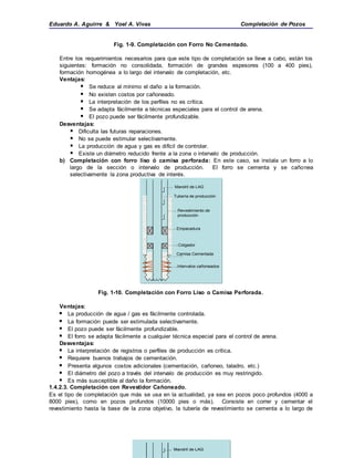 Eduardo A. Aguirre & Yoel A. Vivas Completación de Pozos
Fig. 1-9. Completación con Forro No Cementado.
Entre los requerimientos necesarios para que este tipo de completación se lleve a cabo, están los
siguientes: formación no consolidada, formación de grandes espesores (100 a 400 pies),
formación homogénea a lo largo del intervalo de completación, etc.
Ventajas:
 Se reduce al mínimo el daño a la formación.
 No existen costos por cañoneado.
 La interpretación de los perfiles no es crítica.
 Se adapta fácilmente a técnicas especiales para el control de arena.
 El pozo puede ser fácilmente profundizable.
Desventajas:
 Dificulta las futuras reparaciones.
 No se puede estimular selectivamente.
 La producción de agua y gas es difícil de controlar.
 Existe un diámetro reducido frente a la zona o intervalo de producción.
b) Completación con forro liso ó camisa perforada: En este caso, se instala un forro a lo
largo de la sección o intervalo de producción. El forro se cementa y se cañonea
selectivamente la zona productiva de interés.
Fig. 1-10. Completación con Forro Liso o Camisa Perforada.
Ventajas:
 La producción de agua / gas es fácilmente controlada.
 La formación puede ser estimulada selectivamente.
 El pozo puede ser fácilmente profundizable.
 El forro se adapta fácilmente a cualquier técnica especial para el control de arena.
Desventajas:
 La interpretación de registros o perfiles de producción es crítica.
 Requiere buenos trabajos de cementación.
 Presenta algunos costos adicionales (cementación, cañoneo, taladro, etc.)
 El diámetro del pozo a través del intervalo de producción es muy restringido.
 Es más susceptible al daño la formación.
1.4.2.3. Completación con Revestidor Cañoneado.
Es el tipo de completación que más se usa en la actualidad, ya sea en pozos poco profundos (4000 a
8000 pies), como en pozos profundos (10000 pies o más). Consiste en correr y cementar el
revestimiento hasta la base de la zona objetivo, la tubería de revestimiento se cementa a lo largo de
Mandril de LAG
Tubería de producción
Empacadura
Revestimiento de
producción
Colgador
Camisa Cementada
Intervalos cañoneados
Mandril de LAG
Tubería de producción
Empacadura
Revestimiento de
producción
Colgador
Camisa Cementada
Intervalos cañoneados
Mandril de LAGMandril de LAGMandril de LAG
 