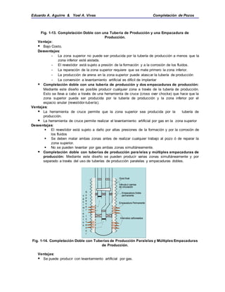 Eduardo A. Aguirre & Yoel A. Vivas Completación de Pozos
Fig. 1-13. Completación Doble con una Tubería de Producción y una Empacadura de
Producción.
Ventaja:
 Bajo Costo.
Desventajas:
- La zona superior no puede ser producida por la tubería de producción a menos que la
zona inferior esté aislada.
- El revestidor está sujeto a presión de la formación y a la corrosión de los fluidos.
- La reparación de la zona superior requiere que se mate primero la zona inferior.
- La producción de arena en la zona superior puede atascar la tubería de producción
- La conversión a levantamiento artificial es difícil de implantar
 Completación doble con una tubería de producción y dos empacaduras de producción:
Mediante este diseño es posible producir cualquier zona a través de la tubería de producción.
Esto se lleva a cabo a través de una herramienta de cruce (cross over chocke) que hace que la
zona superior pueda ser producida por la tubería de producción y la zona inferior por el
espacio anular (revestidor-tubería).
Ventajas:
 La herramienta de cruce permite que la zona superior sea producida por la tubería de
producción.
 La herramienta de cruce permite realizar el levantamiento artificial por gas en la zona superior
Desventajas:
 El revestidor está sujeto a daño por altas presiones de la formación y por la corrosión de
los fluidos
 Se deben matar ambas zonas antes de realizar cualquier trabajo al pozo ó de reparar la
zona superior.
 No se pueden levantar por gas ambas zonas simultáneamente.
 Completación doble con tuberías de producción paralelas y múltiples empacaduras de
producción: Mediante este diseño se pueden producir varias zonas simultáneamente y por
separado a través del uso de tuberías de producción paralelas y empacaduras dobles.
Fig. 1-14. Completación Doble con Tuberías de Producción Paralelas y Múltiples Empacaduras
de Producción.
Ventajas:
 Se puede producir con levantamiento artificial por gas.
Intervalos cañoneados
Empacadura Permanente
Válvula ó camisa
de circulación
Guia Dual
Empacadura Doble
permanente
S
u
p
e
ri
o
r
I
n
f
e
ri
o
r
Y
a
c
i
m
i
e
n
t
o
s
Intervalos cañoneados
Empacadura Permanente
Válvula ó camisa
de circulación
Guia Dual
Empacadura Doble
permanente
Intervalos cañoneados
Empacadura Permanente
Válvula ó camisa
de circulación
Guia Dual
Empacadura Doble
permanente
S
u
p
e
ri
o
r
I
n
f
e
ri
o
r
Y
a
c
i
m
i
e
n
t
o
s
 