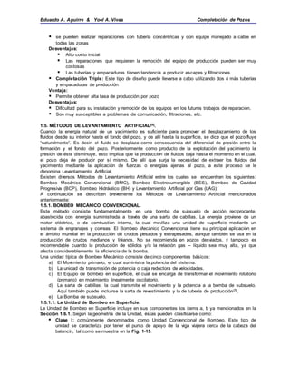 Eduardo A. Aguirre & Yoel A. Vivas Completación de Pozos
 se pueden realizar reparaciones con tubería concéntricas y con equipo manejado a cable en
todas las zonas
Desventajas:
 Alto costo inicial
 Las reparaciones que requieran la remoción del equipo de producción pueden ser muy
costosas
 Las tuberías y empacaduras tienen tendencia a producir escapes y filtraciones.
 Completación Triple: Este tipo de diseño puede llevarse a cabo utilizando dos ó más tuberías
y empacaduras de producción
Ventaja:
 Permite obtener alta tasa de producción por pozo
Desventajas:
 Dificultad para su instalación y remoción de los equipos en los futuros trabajos de reparación.
 Son muy susceptibles a problemas de comunicación, filtraciones, etc.
1.5. MÉTODOS DE LEVANTAMIENTO ARTIFICIAL[4].
Cuando la energía natural de un yacimiento es suficiente para promover el desplazamiento de los
fluidos desde su interior hasta el fondo del pozo, y de allí hasta la superficie, se dice que el pozo fluye
“naturalmente”. Es decir, el fluido se desplaza como consecuencia del diferencial de presión entre la
formación y el fondo del pozo. Posteriormente como producto de la explotación del yacimiento la
presión de éste disminuye, esto implica que la producción de fluidos baja hasta el momento en el cual,
el pozo deja de producir por sí mismo. De allí que surja la necesidad de extraer los fluidos del
yacimiento mediante la aplicación de fuerzas o energías ajenas al pozo, a este proceso se le
denomina Levantamiento Artificial.
Existen diversos Métodos de Levantamiento Artificial entre los cuales se encuentran los siguientes:
Bombeo Mecánico Convencional (BMC), Bombeo Electrosumergible (BES), Bombeo de Cavidad
Progresiva (BCP), Bombeo Hidráulico (BH) y Levantamiento Artificial por Gas (LAG).
A continuación se describen brevemente los Métodos de Levantamiento Artificial mencionados
anteriormente:
1.5.1. BOMBEO MECÁNICO CONVENCIONAL.
Este método consiste fundamentalmente en una bomba de subsuelo de acción reciprocante,
abastecida con energía suministrada a través de una sarta de cabillas. La energía proviene de un
motor eléctrico, o de combustión interna, la cual moviliza una unidad de superficie mediante un
sistema de engranajes y correas. El Bombeo Mecánico Convencional tiene su principal aplicación en
el ámbito mundial en la producción de crudos pesados y extrapesados, aunque también se usa en la
producción de crudos medianos y livianos. No se recomienda en pozos desviados, y tampoco es
recomendable cuando la producción de sólidos y/o la relación gas – líquido sea muy alta, ya que
afecta considerablemente la eficiencia de la bomba.
Una unidad típica de Bombeo Mecánico consiste de cinco componentes básicos:
a) El Movimiento primario, el cual suministra la potencia del sistema.
b) La unidad de transmisión de potencia o caja reductora de velocidades.
c) El Equipo de bombeo en superficie, el cual se encarga de transformar el movimiento rotatorio
(primario) en movimiento linealmente oscilatorio.
d) La sarta de cabillas, la cual transmite el movimiento y la potencia a la bomba de subsuelo.
Aquí también puede incluirse la sarta de revestimiento y la de tubería de producción[5].
e) La Bomba de subsuelo.
1.5.1.1. La Unidad de Bombeo en Superficie.
La Unidad de Bombeo en Superficie incluye en sus componentes los ítems a, b ya mencionados en la
Sección 1.6.1. Según la geometría de la Unidad, éstas pueden clasificarse como:
 Clase I: comúnmente denominados como Unidad Convencional de Bombeo. Este tipo de
unidad se caracteriza por tener el punto de apoyo de la viga viajera cerca de la cabeza del
balancín, tal como se muestra en la Fig. 1-15.
 