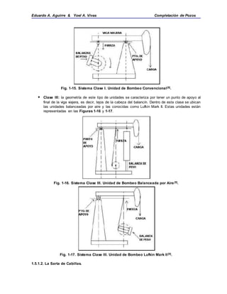 Eduardo A. Aguirre & Yoel A. Vivas Completación de Pozos
Fig. 1-15. Sistema Clase I. Unidad de Bombeo Convencional[5].
 Clase III: la geometría de este tipo de unidades se caracteriza por tener un punto de apoyo al
final de la viga viajera, es decir, lejos de la cabeza del balancín. Dentro de esta clase se ubican
las unidades balanceadas por aire y las conocidas como Lufkin Mark II. Estas unidades están
representadas en las Figuras 1-16 y 1-17.
Fig. 1-16. Sistema Clase III. Unidad de Bombeo Balanceada por Aire[5].
Fig. 1-17. Sistema Clase III. Unidad de Bombeo Lufkin Mark II[5].
1.5.1.2. La Sarta de Cabillas.
 