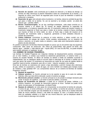 Eduardo A. Aguirre & Yoel A. Vivas Completación de Pozos
c) Sección de succión: está constituida por la válvula de retención y la válvula de drenaje. La
primera de ellas disminuye la presión hidrostática sobre los componentes de la bomba, y la
segunda se utiliza como factor de seguridad para circular el pozo de revestidor a tubería de
producción o viceversa.
d) Separador de gas: está ubicado entre el protector y la bomba, reduce la cantidad de gas libre
que pasa a través de la bomba. Su uso es opcional y se emplea cuando se prevé alta
relación gas – petróleo (RGP).
e) Bomba electrosumergible: es de tipo centrífugo–multietapas, cada etapa consiste en un
impulsor rotativo y un difusor fijo. El número de etapas determina la capacidad de
levantamiento y la potencia requerida para ello. El movimiento rotativo del impulsor imparte un
movimiento tangencial al fluido que pasa a través de la bomba, creando la fuerza centrífuga
que impulsa al fluido en forma radial, es decir, el fluido viaja a través del impulsor en la
resultante del movimiento radial y tangencial, generando al fluido verdadera dirección y
sentido del movimiento.
f) Cables trifásicos: suministran la potencia al motor eléctrico, y deben cumplir con los
requerimientos de energía del mismo. Están aislados externamente con un protector de
bronce o aluminio, en la parte media un aislante y cada cable está internamente aislado con
plástico de alta densidad.
Es posible la aplicación de Bombeo Electrosumergible en pozos que se encuentren bajo las siguientes
condiciones: altas tasas de producción, alto índice de productividad, baja presión de fondo, alta
relación agua – petróleo, y baja relación gas – líquido (RGL). En caso de alta RGL, se puede emplear
este método utilizando un separador de gas.
1.6.3. BOMBEO DE CAVIDAD PROGRESIVA.
Las bombas de Cavidad Progresiva son máquinas rotativas de desplazamiento positivo, compuestas
por un rotor metálico, un estator cuyo material es elastómero generalmente, un sistema motor y un
sistema de acoples flexibles. El efecto de bombeo se obtiene a través de cavidades sucesivas e
independientes que se desplazan desde la succión hasta la descarga de la bomba a medida que el
rotor gira dentro del estator. El movimiento es transmitido por medio de una sarta de cabillas desde la
superficie hasta la bomba, empleando para ello un motor – reductor acoplado a las cabillas.
Este tipo de bombas se caracteriza por operar a baja velocidades y permitir manejar altos volúmenes
de gas, sólidos en suspensión y cortes de agua, así como también son ideales para manejar crudos
de mediana y baja gravedad API. Los componentes básicos de un sistema de Bombeo de Cavidad
Progresiva incluyen:
1) Equipos de superficie:
a) Cabezal giratorio: su función principal es la de soportar el peso de la sarta de cabillas.
Además, evita que ésta última retroceda cuando el sistema se apaga.
b) Movimiento primario (motor): su función principal es la de proveer la energía necesaria para
mover el equipo de superficie, y por ende la sarta de cabillas y la bomba.
c) Equipo de transmisión de potencia: a través de un conjunto de poleas, cadenas y un
sistema hidráulico, se encarga de transmitirle potencia al motor. También se puede incluir
dentro de este grupo el Prensaestopas y la Barra Pulida.
2) Equipos de subsuelo: en este grupo de componentes se encuentran la bomba de subsuelo,
el ancla de gas, el ancla antitorque y la sarta de cabillas. La bomba de subsuelo consiste de
un rotor helicoidal singular que rota alrededor de un mismo eje, dentro de un estator helicoidal
doble de mismo diámetro (menor) y del doble de longitud. El rotor y el estator forman una
serie de cavidades selladas a lo largo de una misma dirección, que se desplazan desde la
succión hasta la descarga de la bomba.
 