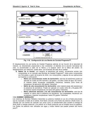Eduardo A. Aguirre & Yoel A. Vivas Completación de Pozos
Fig. 1-18. Configuración de una Bomba de Cavidad Progresiva[8].
El desplazamiento de una bomba de Cavidad Progresiva además de ser función de la velocidad de
rotación, es directamente proporcional a tres constantes: el diámetro de la sección transversal del
rotor, la excentricidad (o radio de la hélice) y la longitud “pitch” de la hélice del estator. El
desplazamiento por revolución puede variar con el tamaño del área de la cavidad.
3) Estator de la bomba: con respecto al elastómero del estator, actualmente existen tres
componentes en el mercado para Bombas de Cavidad Progresiva[5], todos estos componentes
son formulados a partir de la goma de nitrilo. Los componentes y algunas de sus aplicaciones
se muestran a continuación:
o Nitrilo con concentración media de Acrilonitrilo: este tipo de elastómero puede ser
aplicado en crudos de API menores a 28 grados, con altos cortes de agua. Así mismo,
el material posee excelentes propiedades mecánicas, teniendo como límite de
temperatura de aplicación 200 grados Fahrenheit.
o Nitrilo de alta concentración de Acrilonitrilo: este material posee alta resistencia a
la presencia de aromáticos. Puede ser aplicado en crudos entre 28 y 38 grados API.
El material soporta temperaturas de hasta 225 grados Fahrenheit.
o Nitrilo altamente saturado y de alta concentración de Acrilonitrilo: este tipo de
material no aplica ante la presencia de aromáticos. Sus propiedades mecánicas son
excelentes y soportan temperaturas hasta 275 grados Fahrenheit.
1.5.4. BOMBEO HIDRÁULICO.
Los sistemas de Bombeo Hidráulico transmiten su potencia mediante el uso de un fluido presurizado
que es inyectado a través de la tubería. Este fluido conocido como fluido de potencia o fluido motor, es
utilizado por una bomba de subsuelo que actúa como un transformador para convertir la energía de
dicho fluido a energía potencial o de presión en el fluido producido que es enviado hacia la superficie.
Los fluidos de potencia más utilizados son agua y crudos livianos que pueden provenir del mismo
pozo[9].
 
