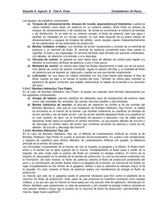 Eduardo A. Aguirre & Yoel A. Vivas Completación de Pozos
Los equipos de superficie comprenden:
a) Tanques de almacenamiento, tanques de lavado, separadores y/o tratadores: cuando se
utiliza petróleo como fluido de potencia en un sistema abierto, dicho fluido se obtiene de
tanques de almacenamiento o de oleoductos, de donde se suministran al sistema de bombeo
o de distribución. Si se está en un sistema cerrado, el fluido de potencia, bien sea agua o
petróleo es manejado en un circuito cerrado, el cual debe disponer de su propio tanque de
almacenamiento y equipos de limpieza de sólidos, estos equipos operan independientemente
de las operaciones en las estaciones de producción.
b) Bomba multiplex o triplex: son bombas de acción reciprocante y constan de un terminal de
potencia y un terminal de fluido. El terminal de potencia comprende entre otras partes el
cigüeñal, la biela y los engranajes. El terminal de fluido está formado por pistones individuales,
con válvulas de retención a la entrada y a la descarga.
c) Válvulas de control: en general se usan varios tipos de válvulas de control para regular y/o
distribuir el suministro de fluido de potencia a uno o más pozos.
d) Múltiples de control: se utilizan para dirigir los fluidos directamente a cada uno de los pozos.
Una válvula de control de presión constante, regula la presión del flujo y la cantidad de fluido
de potencia que se requiere en cada pozo, cuando se usa una bomba reciprocante.
e) Lubricador: es una pieza de tubería extendida con una línea lateral para desviar el flujo de
fluido cuando se baja o se extrae la bomba del pozo. También se utiliza para controlar la
presencia de gases corrosivos que pueden obstaculizar la bajada de la bomba o su remoción
del pozo.
1.5.4.1. Bombeo Hidráulico Tipo Pistón.
En el caso de Bombeo Hidráulico Tipo Pistón, el equipo de subsuelo está formado básicamente por
los siguientes componentes:
a) Arreglo de tubería: permite clasificar los diferentes tipos de instalaciones del sistema, tales
como: tipo insertable fijo, entubado fijo, bomba libre tipo paralelo y tipo entubado.
b) Bomba hidráulica de succión: el principio de operación es similar al de las bombas del
Bombeo Mecánico, sólo que en una instalación de Bombeo Hidráulico Tipo Pistón, la cabilla
se encuentra en el interior de la bomba. Las bombas hidráulicas se clasifican en bombas de
acción sencilla y las de doble acción. Las de acción sencilla desplazan fluido a la superficie en
un solo sentido, es decir, en el movimiento de ascenso o descenso. Las de doble acción
desplazan fluido hasta la superficie en ambos recorridos, ya que poseen válvulas de succión y
de descarga en ambos lados del pistón que combinan acciones de apertura y cierre de las
válvulas de succión y descarga del mismo[9].
1.5.4.2. Bombeo Hidráulico Tipo Jet.
En el caso de Bombeo Hidráulico Tipo Jet, el Método de Levantamiento Artificial es similar al de
Bombeo Hidráulico Tipo Pistón en cuanto al principio de funcionamiento. En cuanto a las instalaciones
y equipos de superficie para ambos Métodos de Levantamiento Artificial son iguales, la diferencia
principal es la bomba de subsuelo.
Los principales componentes de la bomba Jet son la boquilla, la garganta y el difusor. El fluido motor
entra a la bomba por la parte superior de la misma, inmediatamente el fluido pasa a través de la
boquilla, de este modo toda la presión del fluido se convierte en energía cinética. El chorro de la
boquilla es descargado en la entrada de la cámara de producción, la cual se encuentra conectada con
la Formación. De esta manera, el fluido de potencia arrastra al fluido de producción proveniente del
pozo y la combinación de ambos fluidos entra a la garganta de la bomba. La mezcla de los fluidos se
logra completamente en los límites de la garganta, debido a que su diámetro es siempre mayor al de
la boquilla. En este instante el fluido de potencia realiza una transferencia de energía al fluido de
producción.
La mezcla que sale de la garganta posee el potencial necesario para fluir contra el gradiente de la
columna de fluido de producción. Gran parte de ese potencial se mantiene constante como energía
cinética, y es por eso que la mezcla se hace pasar por una sección final de operación, formada por un
difusor diseñado para proporcionar un área de expansión y así convertir la energía cinética restante en
una presión estática mayor que la presión de la columna de fluido de producción, permitiéndole a la
mezcla, llegar hasta superficie[7].
 