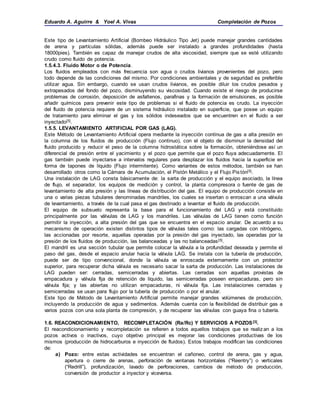 Eduardo A. Aguirre & Yoel A. Vivas Completación de Pozos
Este tipo de Levantamiento Artificial (Bombeo Hidráulico Tipo Jet) puede manejar grandes cantidades
de arena y partículas sólidas, además puede ser instalado a grandes profundidades (hasta
18000pies). También es capaz de manejar crudos de alta viscosidad, siempre que se esté utilizando
crudo como fluido de potencia.
1.5.4.3. Fluido Motor o de Potencia.
Los fluidos empleados con más frecuencia son agua o crudos livianos provenientes del pozo, pero
todo depende de las condiciones del mismo. Por condiciones ambientales y de seguridad es preferible
utilizar agua. Sin embargo, cuando se usan crudos livianos, es posible diluir los crudos pesados y
extrapesados del fondo del pozo, disminuyendo su viscosidad. Cuando existe el riesgo de producirse
problemas de corrosión, deposición de asfaltenos, parafinas y la formación de emulsiones, es posible
añadir químicos para prevenir este tipo de problemas si el fluido de potencia es crudo. La inyección
del fluido de potencia requiere de un sistema hidráulico instalado en superficie, que posee un equipo
de tratamiento para eliminar el gas y los sólidos indeseados que se encuentren en el fluido a ser
inyectado[5].
1.5.5. LEVANTAMIENTO ARTIFICIAL POR GAS (LAG).
Este Método de Levantamiento Artificial opera mediante la inyección continua de gas a alta presión en
la columna de los fluidos de producción (Flujo continuo), con el objeto de disminuir la densidad del
fluido producido y reducir el peso de la columna hidrostática sobre la formación, obteniéndose así un
diferencial de presión entre el yacimiento y el pozo que permite que el pozo fluya adecuadamente. El
gas también puede inyectarse a intervalos regulares para desplazar los fluidos hacia la superficie en
forma de tapones de líquido (Flujo intermitente). Como variantes de estos métodos, también se han
desarrollado otros como la Cámara de Acumulación, el Pistón Metálico y el Flujo Pistón[5].
Una instalación de LAG consta básicamente de: la sarta de producción y el equipo asociado, la línea
de flujo, el separador, los equipos de medición y control, la planta compresora o fuente de gas de
levantamiento de alta presión y las líneas de distribución del gas. El equipo de producción consiste en
una o varias piezas tubulares denominadas mandriles, los cuales se insertan o enroscan a una válvula
de levantamiento, a través de la cual pasa el gas destinado a levantar el fluido de producción.
El equipo de subsuelo representa la base para el funcionamiento del LAG y está constituido
principalmente por las válvulas de LAG y los mandriles. Las válvulas de LAG tienen como función
permitir la inyección, a alta presión del gas que se encuentra en el espacio anular. De acuerdo a su
mecanismo de operación existen distintos tipos de válvulas tales como: las cargadas con nitrógeno,
las accionadas por resorte, aquellas operadas por la presión del gas inyectado, las operadas por la
presión de los fluidos de producción, las balanceadas y las no balanceadas[5].
El mandril es una sección tubular que permite colocar la válvula a la profundidad deseada y permite el
paso del gas, desde el espacio anular hacia la válvula LAG. Se instala con la tubería de producción,
puede ser de tipo convencional, donde la válvula va enroscada externamente con un protector
superior, para recuperar dicha válvula es necesario sacar la sarta de producción. Las instalaciones de
LAG pueden ser: cerradas, semicerradas y abiertas. Las cerradas son aquellas provistas de
empacadura y válvula fija de retención de líquido, las semicerradas poseen empacaduras, pero sin
válvula fija; y las abiertas no utilizan empacaduras, ni válvula fija. Las instalaciones cerradas y
semicerradas se usan para flujo por la tubería de producción o por el anular.
Este tipo de Método de Levantamiento Artificial permite manejar grandes volúmenes de producción,
incluyendo la producción de agua y sedimentos. Además cuenta con la flexibilidad de distribuir gas a
varios pozos con una sola planta de compresión, y de recuperar las válvulas con guaya fina o tubería.
1.6. REACONDICIONAMIENTO, RECOMPLETACIÓN (Ra/Rc) Y SERVICIOS A POZOS[3].
El reacondicionamiento y recompletación se refieren a todos aquellos trabajos que se realiz an a los
pozos activos o inactivos, cuyo objetivo principal es mejorar las condiciones productivas de los
mismos (producción de hidrocarburos e inyección de fluidos). Estos trabajos modifican las condiciones
de:
a) Pozo: entre estas actividades se encuentran el cañoneo, control de arena, gas y agua,
apertura o cierre de arenas, perforación de ventanas horizontales (“Reentry”) o verticales
(“Redrill”), profundización, lavado de perforaciones, cambios de método de producción,
conversión de productor a inyector y viceversa.
 