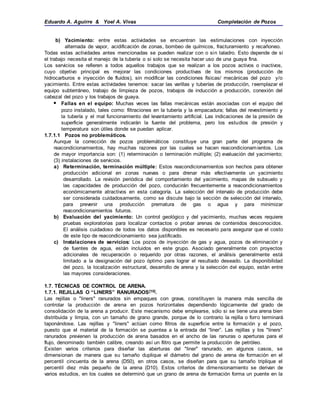 Eduardo A. Aguirre & Yoel A. Vivas Completación de Pozos
b) Yacimiento: entre estas actividades se encuentran las estimulaciones con inyección
alternada de vapor, acidificación de zonas, bombeo de químicos, fracturamiento y recañoneo.
Todas estas actividades antes mencionadas se pueden realizar con o sin taladro. Esto depende de si
el trabajo necesita el manejo de la tubería o si solo se necesita hacer uso de una guaya fina.
Los servicios se refieren a todos aquellos trabajos que se realizan a los pozos activos o inactivos,
cuyo objetivo principal es mejorar las condiciones productivas de los mismos (producción de
hidrocarburos e inyección de fluidos), sin modificar las condiciones físicas/ mecánicas del pozo y/o
yacimiento. Entre estas actividades tenemos: sacar las varillas y tuberías de producción, reemplazar el
equipo subterráneo, trabajo de limpieza de pozos, trabajos de inducción a producción, conexión del
cabezal del pozo y los trabajos de guaya.
 Fallas en el equipo: Muchas veces las fallas mecánicas están asociadas con el equipo del
pozo instalado, tales como: filtraciones en la tubería y la empacadura; fallas del revestimiento y
la tubería y el mal funcionamiento del levantamiento artificial. Las indicaciones de la presión de
superficie generalmente indicarán la fuente del problema, pero los estudios de presión y
temperatura son útiles donde se puedan aplicar.
1.7.1.1 Pozos no problemáticos.
Aunque la corrección de pozos problemáticos constituye una gran parte del programa de
reacondicionamientos, hay muchas razones por las cuales se hacen reacondicionamientos. Los
de mayor importancia son: (1) reterminación o terminación múltiple; (2) evaluación del yacimiento;
(3) instalaciones de servicios.
a) Reterminación, terminación múltiple: Estos reacondicionamientos son hechos para obtener
producción adicional en zonas nuevas o para drenar más efectivamente un yacimiento
desarrollado. La revisión periódica del comportamiento del yacimiento, mapas de subsuelo y
las capacidades de producción del pozo, conducirán frecuentemente a reacondicionamientos
económicamente atractivos en esta categoría. La selección del intervalo de producción debe
ser considerada cuidadosamente, como se discute bajo la sección de selección del intervalo,
para prevenir una producción prematura de gas o agua y para minimizar
reacondicionamientos futuros.
b) Evaluación del yacimiento: Un control geológico y del yacimiento, muchas veces requiere
pruebas exploratorias para localizar contactos o probar arenas de contenidos desconocidos.
El análisis cuidadoso de todos los datos disponibles es necesario para asegurar que el costo
de este tipo de reacondicionamiento sea justificado.
c) Instalaciones de servicios: Los pozos de inyección de gas y agua, pozos de eliminación y
de fuentes de agua, están incluidos en este grupo. Asociado generalmente con proyectos
adicionales de recuperación o requerido por otras razones, el análisis generalmente está
limitado a la designación del pozo óptimo para lograr el resultado deseado. La disponibilidad
del pozo, la localización estructural, desarrollo de arena y la selección del equipo, están entre
las mayores consideraciones.
1.7. TÉCNICAS DE CONTROL DE ARENA.
1.7.1. REJILLAS O “LINERS” RANURADOS[10].
Las rejillas o "liners" ranurados sin empaques con grava, constituyen la manera más sencilla de
controlar la producción de arena en pozos horizontales dependiendo lógicamente del grado de
consolidación de la arena a producir. Este mecanismo debe emplearse, sólo si se tiene una arena bien
distribuida y limpia, con un tamaño de grano grande, porque de lo contrario la rejilla o forro terminará
taponándose. Las rejillas y "liners" actúan como filtros de superficie entre la formación y el pozo,
puesto que el material de la formación se puentea a la entrada del “liner”. Las rejillas y los "liners"
ranurados previenen la producción de arena basados en el ancho de las ranuras o aperturas para el
flujo, denominado también calibre, creando así un filtro que permite la producción de petróleo.
Existen varios criterios para diseñar las aberturas del "liner" ranurado, en algunos casos, se
dimensionan de manera que su tamaño duplique el diámetro del grano de arena de formación en el
percentil cincuenta de la arena (D50), en otros casos, se diseñan para que su tamaño triplique el
percentil diez más pequeño de la arena (D10). Estos criterios de dimensionamiento se derivan de
varios estudios, en los cuales se determinó que un grano de arena de formación forma un puente en la
 