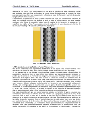 Eduardo A. Aguirre & Yoel A. Vivas Completación de Pozos
abertura de una ranura cuyo tamaño sea dos o tres veces el diámetro del grano, siempre y cuando
dos partículas traten de entrar en la ranura al mismo tiempo. Evidentemente, la formación de estos
puentes requiere que haya una concentración suficiente de arena de Formación que trate de penetrar
la rejilla o "liner" al mismo tiempo.
Evidentemente, la formación de estos puentes requiere que haya una concentración suficiente de
arena de Formación que trate de penetrar la rejilla o “liner” al mismo tiempo. En otras palabras
funcionan como filtros de superficie, puesto que el material de la formación se puentea en su
superficie. Las rejillas y “liners” ranurados previenen la producción de arena basados en el ancho de
las ranuras[10]. La Fig. 1-25 presenta un “liners” ranurado típico.
Fig. 1-25. Rejilla o “Liner” Ranurado.
1.7.1.1. Limitaciones de las Rejillas o “Liners” Ranurados.
Uno de las limitaciones más rápidamente identificables de las rejillas solas o “liner” ranurado como
una técnica de control de arena, es la corrosión de las ranuras antes de que ocurra el puenteo.
Si los puentes que se han formado no son estables, pueden romperse cuando cambie la tasa de
producción o cuando se cierre el pozo. Ahora bien, debido a que los puentes pueden romperse, es
posible que la arena de la Formación se reorganice, lo cual, con el tiempo, tiende a ocasionar la
obstrucción de la rejilla o “liner”. Por tanto, cuando se utilice esta técnica para controlar arena de
Formación, el diámetro de la rejilla o “liner” debe ser lo más grande posible, con el fin de minimizar la
magnitud de la reorganización de los granos que pueda ocurrir. Para que una rejilla o “liner” ranurado
sean eficaces, deberán utilizarse exclusivamente en formaciones de permeabilidad relativamente
elevada, que contengan poca o ninguna arcilla y cuyos granos de arena sean grandes y estén bien
distribuidos. Si la formación presenta suficiente arcilla, los puentes de arena que se forman en la rejilla
o en el “liner” podrían obstruirse. Si el rango de tamaño de las partículas de arena es amplio y/o
diverso, es posible que la rejilla o “liner” ranurado se obstruya con granos de arena.
Los pozos de petróleo y/o gas con arenas bastantes sucias y con tamaños de granos pequeños, son
normalmente formaciones no-uniforme. Esto no permitirá un apropiado puenteo de la arena de la
formación sobre la rejilla o “liner”. En la mayoría de los casos algún puenteo ocurrirá pero con una
reducción de la producción debido a la invasión de las partículas más pequeñas en las aberturas de
las rejillas de alambre enrollado. Esto en efecto limita el uso de rejilla sola o “liner” como una técnica
para controlar la arena de la formación. Otro factor sería el tipo de formación (friable, parcialmente
consolidada ó no consolidada). Las Formaciones friables posiblemente nunca colapsaran alrededor de
la rejilla o “liner”, pero producirán cantidades pequeñas de arena durante la producción del fluido. Las
arenas parcialmente consolidadas y las arena no consolidadas se derrumbarán y llenaran las
 