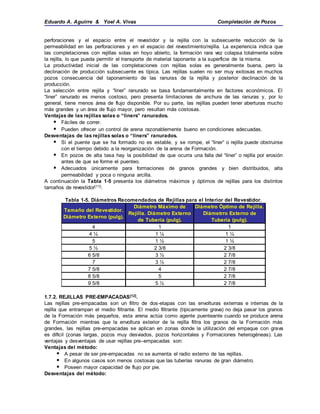Eduardo A. Aguirre & Yoel A. Vivas Completación de Pozos
perforaciones y el espacio entre el revestidor y la rejilla con la subsecuente reducción de la
permeabilidad en las perforaciones y en el espacio del revestimiento/rejilla. La experiencia indica que
las completaciones con rejillas solas en hoyo abierto, la formación rara vez colapsa totalmente sobre
la rejilla, lo que pueda permitir el transporte de material taponante a la superficie de la misma.
La productividad inicial de las completaciones con rejillas solas es generalmente buena, pero la
declinación de producción subsecuente es típica. Las rejillas suelen no ser muy exitosas en muchos
pozos consecuencia del taponamiento de las ranuras de la rejilla y posterior declinación de la
producción.
La selección entre rejilla y “liner” ranurado se basa fundamentalmente en factores económicos. El
“liner” ranurado es menos costoso, pero presenta limitaciones de anchura de las ranuras y, por lo
general, tiene menos área de flujo disponible. Por su parte, las rejillas pueden tener aberturas mucho
más grandes y un área de flujo mayor, pero resultan más costosas.
Ventajas de las rejillas solas o “liners” ranurados.
 Fáciles de correr.
 Pueden ofrecer un control de arena razonablemente bueno en condiciones adecuadas.
Desventajas de las rejillas solas o “liners” ranurados.
 Si el puente que se ha formado no es estable, y se rompe, el “liner” o rejilla puede obstruirse
con el tiempo debido a la reorganización de la arena de Formación.
 En pozos de alta tasa hay la posibilidad de que ocurra una falla del “liner” o rejilla por erosión
antes de que se forme el puenteo.
 Adecuados únicamente para formaciones de granos grandes y bien distribuidos, alta
permeabilidad y poca o ninguna arcilla.
A continuación la Tabla 1-5 presenta los diámetros máximos y óptimos de rejillas para los distintos
tamaños de revestidor[11]:
Tabla 1-5. Diámetros Recomendados de Rejillas para el Interior del Revestidor.
Tamaño del Revestidor.
Diámetro Externo (pulg).
Diámetro Máximo de
Rejilla. Diámetro Externo
de Tubería (pulg).
Diámetro Óptimo de Rejilla.
Diámetrro Externo de
Tubería (pulg).
4 1 1
4 ½ 1 ¼ 1 ¼
5 1 ½ 1 ½
5 ½ 2 3/8 2 3/8
6 5/8 3 ½ 2 7/8
7 3 ½ 2 7/8
7 5/8 4 2 7/8
8 5/8 5 2 7/8
9 5/8 5 ½ 2 7/8
1.7.2. REJILLAS PRE-EMPACADAS[12].
Las rejillas pre-empacadas son un filtro de dos-etapas con las envolturas externas e internas de la
rejilla que entrampan el medio filtrante. El medio filtrante (típicamente grava) no deja pasar los granos
de la Formación más pequeños, esta arena actúa como agente puenteante cuando se produce arena
de Formación mientras que la envoltura exterior de la rejilla filtra los granos de la Formación más
grandes, las rejillas pre-empacadas se aplican en zonas donde la utilización del empaque con grava
es difícil (zonas largas, pozos muy desviados, pozos horizontales y Formaciones heterogéneas). Las
ventajas y desventajas de usar rejillas pre–empacadas son:
Ventajas del método:
 A pesar de ser pre-empacadas no se aumenta el radio externo de las rejillas.
 En algunos casos son menos costosas que las tuberías ranuras de gran diámetro.
 Poseen mayor capacidad de flujo por pie.
Desventajas del método:
 