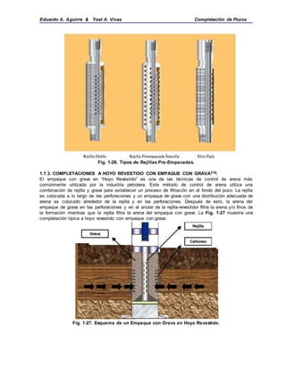 Eduardo A. Aguirre & Yoel A. Vivas Completación de Pozos
Fig. 1-26. Tipos de Rejillas Pre-Empacadas.
1.7.3. COMPLETACIONES A HOYO REVESTIDO CON EMPAQUE CON GRAVA[10].
El empaque con grava en “Hoyo Revestido” es una de las técnicas de control de arena más
comúnmente utilizada por la industria petrolera. Este método de control de arena utiliza una
combinación de rejilla y grava para establecer un proceso de filtración en el fondo del pozo. La rejilla
es colocada a lo largo de las perforaciones y un empaque de grava con una distribución adecuada de
arena es colocado alrededor de la rejilla y en las perforaciones. Después de esto, la arena del
empaque de grava en las perforaciones y en el anular de la rejilla-revestidor filtra la arena y/o finos de
la formación mientras que la rejilla filtra la arena del empaque con grava. La Fig. 1-27 muestra una
completación típica a hoyo revestido con empaque con grava:
Fig. 1-27. Esquema de un Empaque con Grava en Hoyo Revestido.
 