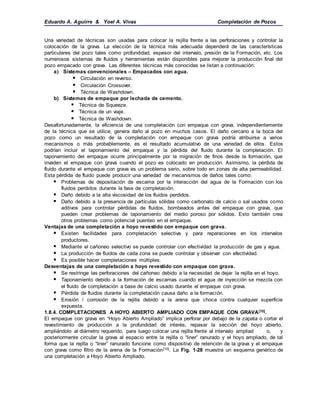 Eduardo A. Aguirre & Yoel A. Vivas Completación de Pozos
Una variedad de técnicas son usadas para colocar la rejilla frente a las perforaciones y controlar la
colocación de la grava. La elección de la técnica más adecuada dependerá de las características
particulares del pozo tales como profundidad, espesor del intervalo, presión de la Formación, etc. Los
numerosos sistemas de fluidos y herramientas están disponibles para mejorar la producción final del
pozo empacado con grava. Las diferentes técnicas más conocidas se listan a continuación:
a) Sistemas convencionales – Empacados con agua.
 Circulación en reverso.
 Circulación Crossover.
 Técnica de Washdown.
b) Sistemas de empaque por lechada de cemento.
 Técnica de Squeeze.
 Técnica de un viaje.
 Técnica de Washdown.
Desafortunadamente, la eficiencia de una completación con empaque con grava, independientemente
de la técnica que se utilice, genera daño al pozo en muchos casos. El daño cercano a la boca del
pozo como un resultado de la completación con empaque con grava podría atribuirse a varios
mecanismos o más probablemente, es el resultado acumulativo de una variedad de ellos . Estos
podrían incluir el taponamiento del empaque y la pérdida del fluido durante la completación. El
taponamiento del empaque ocurre principalmente por la migración de finos desde la formación, que
invaden el empaque con grava cuando el pozo es colocado en producción. Asimismo, la pérdida de
fluido durante el empaque con grava es un problema serio, sobre todo en zonas de alta permeabilidad.
Esta pérdida de fluido puede producir una variedad de mecanismos de daños tales como:
 Problemas de depositación de escama por la interacción del agua de la Formación con los
fluidos perdidos durante la fase de completación.
 Daño debido a la alta viscosidad de los fluidos perdidos.
 Daño debido a la presencia de partículas sólidas como carbonato de calcio o sal usados como
aditivos para controlar pérdidas de fluidos, bombeados antes del empaque con grava, que
pueden crear problemas de taponamiento del medio poroso por sólidos. Esto también crea
otros problemas como potencial puenteo en el empaque.
Ventajas de una completación a hoyo revestido con empaque con grava.
 Existen facilidades para completación selectiva y para reparaciones en los intervalos
productores.
 Mediante el cañoneo selectivo se puede controlar con efectividad la producción de gas y agua.
 La producción de fluidos de cada zona se puede controlar y observar con efectividad.
 Es posible hacer completaciones múltiples.
Desventajas de una completación a hoyo revestido con empaque con grava.
 Se restringe las perforaciones del cañoneo debido a la necesidad de dejar la rejilla en el hoyo.
 Taponamiento debido a la formación de escamas cuando el agua de inyección se mezcla con
el fluido de completación a base de calcio usado durante el empaque con grava.
 Pérdida de fluidos durante la completación causa daño a la formación.
 Erosión / corrosión de la rejilla debido a la arena que choca contra cualquier superficie
expuesta.
1.8.4. COMPLETACIONES A HOYO ABIERTO AMPLIADO CON EMPAQUE CON GRAVA[10].
El empaque con grava en “Hoyo Abierto Ampliado” implica perforar por debajo de la zapata o cortar el
revestimiento de producción a la profundidad de interés, repasar la sección del hoyo abierto,
ampliándolo al diámetro requerido, para luego colocar una rejilla frente al intervalo ampliad o, y
posteriormente circular la grava al espacio entre la rejilla o “liner” ranurado y el hoyo ampliado, de tal
forma que la rejilla o “liner” ranurado funcione como dispositivo de retención de la grava y el empaque
con grava como filtro de la arena de la Formación[10]. La Fig. 1-28 muestra un esquema genérico de
una completación a Hoyo Abierto Ampliado.
 