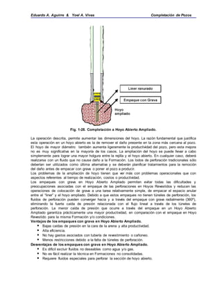 Eduardo A. Aguirre & Yoel A. Vivas Completación de Pozos
Fig. 1-28. Completación a Hoyo Abierto Ampliado.
La operación descrita, permite aumentar las dimensiones del hoyo. La razón fundamental que justifica
esta operación en un hoyo abierto es la de remover el daño presente en la zona más cercana al pozo.
El hoyo de mayor diámetro también aumenta ligeramente la productividad del pozo, pero esta mejora
no es muy significativa en la mayoría de los casos. La ampliación del hoyo se puede llevar a cabo
simplemente para lograr una mayor holgura entre la rejilla y el hoyo abierto. En cualquier caso, deberá
realizarse con un fluido que no cause daño a la Formación. Los lodos de perforación tradicionales sólo
deberían ser utilizados como última alternativa y se deberán planificar tratamientos para la remoción
del daño antes de empacar con grava o poner el pozo a producir.
Los problemas de la ampliación de hoyo tienen que ver más con problemas operacionales que con
aspectos referentes al tiempo de realización, costos o productividad.
Los empaques con grava en Hoyo Abierto Ampliado permiten evitar todas las dificultades y
preocupaciones asociadas con el empaque de las perforaciones en Hoyos Revestidos y reducen las
operaciones de colocación de grava a una tarea relativamente simple, de empacar el espacio anular
entre el “liner” y el hoyo ampliado. Debido a que estos empaques no tienen túneles de perforación, los
fluidos de perforación pueden converger hacia y a través del empaque con grava radialmente (360º),
eliminando la fuerte caída de presión relacionada con el flujo lineal a través de los túneles de
perforación. La menor caída de presión que ocurre a través del empaque en un Hoyo Abierto
Ampliado garantiza prácticamente una mayor productividad, en comparación con el empaque en Hoyo
Revestido para la misma Formación y/o condiciones.
Ventajas de los empaques con grava en Hoyo Abierto Ampliado.
 Bajas caídas de presión en la cara de la arena y alta productividad.
 Alta eficiencia.
 No hay gastos asociados con tubería de revestimiento o cañoneo.
 Menos restricciones debido a la falta de túneles de perforación.
Desventajas de los empaques con grava en Hoyo Abierto Ampliado.
 Es difícil excluir fluidos no deseables como agua y/o gas.
 No es fácil realizar la técnica en Formaciones no consolidadas.
 Requiere fluidos especiales para perforar la sección de hoyo abierto.
 