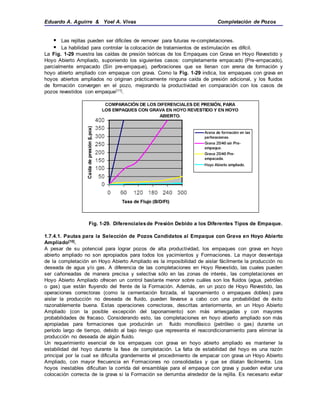 Eduardo A. Aguirre & Yoel A. Vivas Completación de Pozos
 Las rejillas pueden ser difíciles de remover para futuras re-completaciones.
 La habilidad para controlar la colocación de tratamientos de estimulación es difícil.
La Fig. 1-29 muestra las caídas de presión teóricas de los Empaques con Grava en Hoyo Revestido y
Hoyo Abierto Ampliado, suponiendo los siguientes casos: completamente empacado (Pre-empacado),
parcialmente empacado (Sin pre-empaque), perforaciones que se llenan con arena de formación y
hoyo abierto ampliado con empaque con grava. Como la Fig. 1-29 indica, los empaques con grava en
hoyos abiertos ampliados no originan prácticamente ninguna caída de presión adicional, y los fluidos
de formación convergen en el pozo, mejorando la productividad en comparación con los casos de
pozos revestidos con empaque[11].
Fig. 1-29. Diferencialesde Presión Debido a los Diferentes Tipos de Empaque.
1.7.4.1. Pautas para la Selección de Pozos Candidatos al Empaque con Grava en Hoyo Abierto
Ampliado[10].
A pesar de su potencial para lograr pozos de alta productividad, los empaques con grava en hoyo
abierto ampliado no son apropiados para todos los yacimientos y Formaciones. La mayor desventaja
de la completación en Hoyo Abierto Ampliado es la imposibilidad de aislar fácilmente la producción no
deseada de agua y/o gas. A diferencia de las completaciones en Hoyo Revestido, las cuales pueden
ser cañoneadas de manera precisa y selectiva sólo en las zonas de interés, las completaciones en
Hoyo Abierto Ampliado ofrecen un control bastante menor sobre cuáles son los fluidos (agua, petróleo
o gas) que están fluyendo del frente de la Formación. Además, en un pozo de Hoyo Revestido, las
operaciones correctoras (como la cementación forzada, el taponamiento o empaques dobles) para
aislar la producción no deseada de fluido, pueden llevarse a cabo con una probabilidad de éxito
razonablemente buena. Estas operaciones correctoras, descritas anteriormente, en un Hoyo Abierto
Ampliado (con la posible excepción del taponamiento) son más arriesgadas y con mayores
probabilidades de fracaso. Considerando esto, las completaciones en hoyo abierto ampliado son más
apropiadas para formaciones que producirán un fluido monofásico (petróleo o gas) durante un
período largo de tiempo, debido al bajo riesgo que representa el reacondicionamiento para eliminar la
producción no deseada de algún fluido.
Un requerimiento esencial de los empaques con grava en hoyo abierto ampliado es mantener la
estabilidad del hoyo durante la fase de completación. La falta de estabilidad del hoyo es una razón
principal por la cual se dificulta grandemente el procedimiento de empacar con grava un Hoyo Abierto
Ampliado, con mayor frecuencia en Formaciones no consolidadas y que se dilatan fácilmente. Los
hoyos inestables dificultan la corrida del ensamblaje para el empaque con grava y pueden evitar una
colocación correcta de la grava si la Formación se derrumba alrededor de la rejilla. Es necesario evitar
 