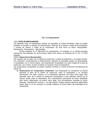 Eduardo A. Aguirre & Yoel A. Vivas Completación de Pozos
Fig. 1-4. Empacaduras.
1.2.2. TIPOS DE EMPACADURAS.
Los diferentes tipos de empacaduras pueden ser agrupados en clases principales; luego se pueden
subdividir de acuerdo a métodos de asentamientos, dirección de la presión a través de la empacadura
y número de orificios a través de la empacadura. De esta forma se tienen: Recuperables,
Permanentes, Permanentes – Recuperables.
Existen alrededor de 10 fabricantes de empacaduras, sin embargo, en la industria petrolera
nacional las más utilizadas son de las marcas, Baker, Otis, Camco, en diámetros de 4 ½, 5½, 7 y 9 5/8
pulgadas.
1.2.2.1. Empacaduras Recuperables.
Son aquellas que se bajan con la tubería de producción o tubería de perforación y se pueden asentar:
por compresión, mecánicamente e hidráulicamente. Después de asentadas pueden ser desasentadas
y recuperadas con la misma tubería. Las empacaduras recuperables son parte integral de la sarta de
producción, por lo tanto, al sacar la tubería es necesario sacar la empacadura.
Las empacaduras recuperables se pueden clasificar tomando en cuenta la dirección del diferencial de
presión en:
a) Empacaduras de recuperables compresión: Una empacadura de compresión se asienta
aplicando el peso de la tubería de producción sobre la empacadura y se recupera
tensionando. Por estas razones, no se desasienta aplicando una fuerza hacia abajo, bien
aplicando peso de la tubería de producción (compresión) o bien aplicando presión por el
espacio anular sobre la empacadura. Sus características particulares las hacen apropiadas
para resistir diferenciales de presión hacia abajo. Son principalmente utilizadas en pozos
verticales, relativamente someros y de baja presión. Pueden soportar presiones diferenciales
desde abajo si se les incorpora un anclaje hidráulico de fondo dentro del ensamblaje de la
empacadura.
 