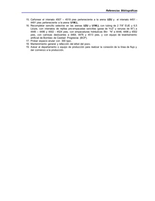 Referencias Bibliográficas
15. Cañonear el intervalo 4507 – 4519 pies perteneciente a la arena U2U y el intervalo 4451 -
4491 pies perteneciente a la arena U1M,L.
16. Recompletar sencillo selectivo en las arenas U2U y U1M,L con tubing de 2 7/8” EUE y 6,5
Lb/pie, con intervalos de rejillas pre-empacadas sencillas (grava de YxZ” y ranuras de W”) a
4446 – 4496 y 4502 - 4524 pies, con empacaduras hidráulicas Bkr “N” a 4446, 4496 y 4502
pies, con camisas deslizantes a 4464, 4476 y 4513 pies, y con equipo de levantamiento
artificial de Bombeo de Cavidad Progresiva (BCP).
17. Probar espacio anular con 300 lppc.
18. Mantenimiento general y refacción del árbol del pozo.
19. Avisar al departamento o equipo de producción para realizar la conexión de la línea de flujo y
dar comienzo a la producción.
 