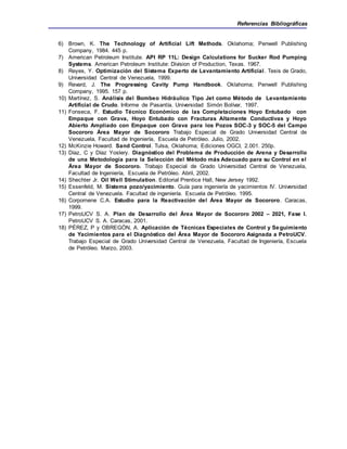 Referencias Bibliográficas
6) Brown, K. The Technology of Artificial Lift Methods. Oklahoma; Penwell Publishing
Company, 1984. 445 p.
7) American Petroleum Institute. API RP 11L: Design Calculations for Sucker Rod Pumping
Systems. American Petroleum Institute: Division of Production, Texas. 1967.
8) Reyes, Y. Optimización del Sistema Experto de Levantamiento Artificial. Tesis de Grado,
Universidad Central de Venezuela, 1999.
9) Revard, J. The Progressing Cavity Pump Handbook. Oklahoma; Penwell Publishing
Company, 1995. 157 p.
10) Martínez, S. Análisis del Bombeo Hidráulico Tipo Jet como Método de Levantamiento
Artificial de Crudo. Informe de Pasantía. Universidad Simón Bolívar, 1997.
11) Fonseca, F. Estudio Técnico Económico de las Completaciones Hoyo Entubado con
Empaque con Grava, Hoyo Entubado con Fracturas Altamente Conductivas y Hoyo
Abierto Ampliado con Empaque con Grava para los Pozos SOC-3 y SOC-5 del Campo
Socororo Área Mayor de Socororo Trabajo Especial de Grado Universidad Central de
Venezuela, Facultad de Ingeniería, Escuela de Petróleo. Julio, 2002.
12) McKinzie Howard. Sand Control. Tulsa, Oklahoma; Ediciones OGCI, 2.001. 250p.
13) Díaz, C y Díaz Yoslery. Diagnóstico del Problema de Producción de Arena y Desarrollo
de una Metodología para la Selección del Método más Adecuado para su Control en el
Área Mayor de Socororo. Trabajo Especial de Grado Universidad Central de Venezuela,
Facultad de Ingeniería, Escuela de Petróleo. Abril, 2002.
14) Shechter Jr. Oil Well Stimulation. Editorial Prentice Hall, New Jersey 1992.
15) Essenfeld, M. Sistema pozo/yacimiento. Guía para ingeniería de yacimientos IV. Universidad
Central de Venezuela. Facultad de ingeniería. Escuela de Petróleo. 1995.
16) Corpomene C.A. Estudio para la Reactivación del Área Mayor de Socororo. Caracas,
1999.
17) PetroUCV S. A. Plan de Desarrollo del Área Mayor de Socororo 2002 – 2021, Fase I.
PetroUCV S. A. Caracas, 2001.
18) PÉREZ, P y OBREGÓN, A. Aplicación de Técnicas Especiales de Control y Seguimiento
de Yacimientos para el Diagnóstico del Área Mayor de Socororo Asignada a PetroUCV.
Trabajo Especial de Grado Universidad Central de Venezuela, Facultad de Ingeniería, Escuela
de Petróleo. Marzo, 2003.
 