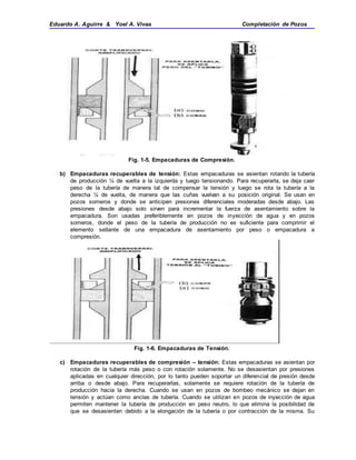 Eduardo A. Aguirre & Yoel A. Vivas Completación de Pozos
Fig. 1-5. Empacaduras de Compresión.
b) Empacaduras recuperables de tensión: Estas empacaduras se asientan rotando la tubería
de producción ¼ de vuelta a la izquierda y luego tensionando. Para recuperarla, se deja caer
peso de la tubería de manera tal de compensar la tensión y luego se rota la tubería a la
derecha ¼ de vuelta, de manera que las cuñas vuelvan a su posición original. Se usan en
pozos someros y donde se anticipen presiones diferenciales moderadas desde abajo. Las
presiones desde abajo solo sirven para incrementar la fuerza de asentamiento sobre la
empacadura. Son usadas preferiblemente en pozos de inyección de agua y en pozos
someros, donde el peso de la tubería de producción no es suficiente para comprimir el
elemento sellante de una empacadura de asentamiento por peso o empacadura a
compresión.
Fig. 1-6. Empacaduras de Tensión.
c) Empacaduras recuperables de compresión – tensión: Estas empacaduras se asientan por
rotación de la tubería más peso o con rotación solamente. No se desasientan por presiones
aplicadas en cualquier dirección, por lo tanto pueden soportar un diferencial de presión desde
arriba o desde abajo. Para recuperarlas, solamente se requiere rotación de la tubería de
producción hacia la derecha. Cuando se usan en pozos de bombeo mecánico se dejan en
tensión y actúan como anclas de tubería. Cuando se utilizan en pozos de inyección de agua
permiten mantener la tubería de producción en peso neutro, lo que elimina la posibilidad de
que se desasienten debido a la elongación de la tubería o por contracción de la misma. Su
 