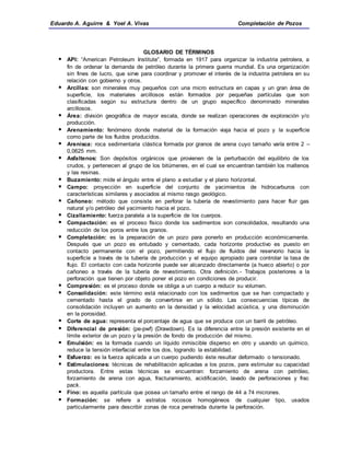 Eduardo A. Aguirre & Yoel A. Vivas Completación de Pozos
GLOSARIO DE TÉRMINOS
 API: “American Petroleum Institute”, formada en 1917 para organizar la industria petrolera, a
fin de ordenar la demanda de petróleo durante la primera guerra mundial. Es una organización
sin fines de lucro, que sirve para coordinar y promover el interés de la industria petrolera en su
relación con gobierno y otros.
 Arcillas: son minerales muy pequeños con una micro estructura en capas y un gran área de
superficie, los materiales arcillosos están formados por pequeñas partículas que son
clasificadas según su estructura dentro de un grupo específico denominado minerales
arcillosos.
 Área: división geográfica de mayor escala, donde se realizan operaciones de exploración y/o
producción.
 Arenamiento: fenómeno donde material de la formación viaja hacia el pozo y la superficie
como parte de los fluidos producidos.
 Arenisca: roca sedimentaria clástica formada por granos de arena cuyo tamaño varía entre 2 –
0,0625 mm.
 Asfaltenos: Son depósitos orgánicos que provienen de la perturbación del equilibrio de los
crudos, y pertenecen al grupo de los bitúmenes, en el cual se encuentran también los maltenos
y las resinas.
 Buzamiento: mide el ángulo entre el plano a estudiar y el plano horizontal.
 Campo: proyección en superficie del conjunto de yacimientos de hidrocarburos con
características similares y asociados al mismo rasgo geológico.
 Cañoneo: método que consiste en perforar la tubería de revestimiento para hacer fluir gas
natural y/o petróleo del yacimiento hacia el pozo.
 Cizallamiento: fuerza paralela a la superficie de los cuerpos.
 Compactación: es el proceso físico donde los sedimentos son consolidados, resultando una
reducción de los poros entre los granos.
 Completación: es la preparación de un pozo para ponerlo en producción económicamente.
Después que un pozo es entubado y cementado, cada horizonte productivo es puesto en
contacto permanente con el pozo, permitiendo el flujo de fluidos del reservorio hacia la
superficie a través de la tubería de producción y el equipo apropiado para controlar la tasa de
flujo. El contacto con cada horizonte puede ser alcanzado directamente (a hueco abierto) o por
cañoneo a través de la tubería de revestimiento. Otra definición.- Trabajos posteriores a la
perforación que tienen por objeto poner el pozo en condiciones de producir.
 Compresión: es el proceso donde se obliga a un cuerpo a reducir su volumen.
 Consolidación: este término está relacionado con los sedimentos que se han compactado y
cementado hasta el grado de convertirse en un sólido. Las consecuencias típicas de
consolidación incluyen un aumento en la densidad y la velocidad acústica, y una disminución
en la porosidad.
 Corte de agua: representa el porcentaje de agua que se produce con un barril de petróleo.
 Diferencial de presión: (pe-pwf) (Drawdown). Es la diferencia entre la presión existente en el
límite exterior de un pozo y la presión de fondo de producción del mismo.
 Emulsión: es la formada cuando un líquido inmiscible disperso en otro y usando un químico,
reduce la tensión interfacial entre los dos, logrando la estabilidad.
 Esfuerzo: es la fuerza aplicada a un cuerpo pudiendo éste resultar deformado o tensionado.
 Estimulaciones: técnicas de rehabilitación aplicadas a los pozos, para estimular su capacidad
productora. Entre estas técnicas se encuentran: forzamiento de arena con petróleo,
forzamiento de arena con agua, fracturamiento, acidificación, lavado de perforaciones y frac
pack.
 Fino: es aquella partícula que posea un tamaño entre el rango de 44 a 74 micrones.
 Formación: se refiere a estratos rocosos homogéneos de cualquier tipo, usados
particularmente para describir zonas de roca penetrada durante la perforación.
 